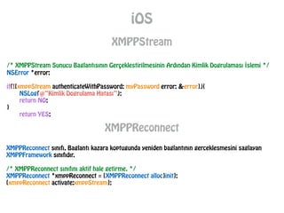 iOS
XMPPStream
/* XMPPStream Sunucu Baglantısının Gerçeklestirilmesinin Ardından Kimlik Dogrulaması İslemi */
NSError *error;
!
if(![xmppStream authenticateWithPassword: myPassword error: &error]){
NSLog(@“Kimlik Dogrulama Hatası”);
return NO;
}
return YES;
XMPPReconnect
XMPPReconnect sınıfı, Baglantı kazara koptugunda yeniden baglantının gerceklesmesini saglayan
XMPPFramework sınıfıdır.
!
/* XMPPReconnect sınıfını aktif hale getirme. */
XMPPReconnect *xmppReconnect = [XMPPReconnect alloc]init];
[xmppReconnect activate:xmppStream];
 