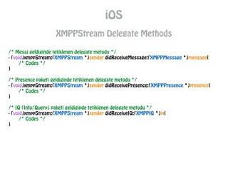 iOS
XMPPStream Delegate Methods
/* Mesaj geldiginde tetiklenen delegate metodu */
- (void)xmppStream:(XMPPStream *)sender didReceiveMessage:(XMPPMessage *)message{
/* Codes */
}
!
/* Presence paketi geldiginde tetiklenen delegate metodu */
- (void)xmppStream:(XMPPStream *)sender didReceivePresence:(XMPPPresence *)presence{
/* Codes */
}
!
/* IQ (Info/Query) paketi geldiginde tetiklenen delegate metodu */
- (void)xmppStream:(XMPPStream *)sender didReceiveIQ:(XMPPIQ *)iq{
/* Codes */
}
 