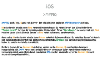 iOS
XMPPIQ
XMPPIQ sınıfı, Info/Query yani Server’ dan bilgi almamızı saglayan XMPPFramework sınıfıdır.
!
IQ paketlerinin altında gelen Ping paketleri bulunmaktadır. Bu paket Server’ dan bize gönderilerek
“Burada mısın?” tarzında bir mesaj verdigini düsünebiliriz. Biz de “Buradayım.” mesajı vermek için Ping
paketine cevap olarak bizimde Server’ a Ping paketi yollamamız gerekmektedir.
!
Ayrıca yine IQ paketlerinin altında gelen Roster paketleri de bulunmaktadır. Bu paket ise Server’ da kayıtlı
olan kullanıcıların bilgilerinin bize gelmesini saglamaktadır. Örnegin; kisi listesinde görüntüleyecegimiz
kisiler bu paketin icerisinde gelmektedir.
!
Bunların dısında bir de Custom IQ dedigimiz yapılar vardır. Custom IQ paketleri ise daha önce
bahsettigimiz gibi XMPP yapısı genisletilebilir bir yapı oldugundan dolayı kendi düzenlemelerimizi
yapmamıza olanak verir. Bizim kendi ekledigimiz XML yapıları sayesinde server ile Custom IQ paketi
alısverisini gerçeklestirebiliriz.
 