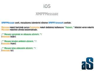 iOS
XMPPMessage
XMPPMessage sınıfı, mesajlasma islemlerini yöneten XMPPFramework sınıfıdır.
!
Message paketi haricinde ayrıca Composing paketi dedigimiz kullanıcıya “Yazıyor..” bilgisini veren pakette
Message paketinin altında bulunmaktadır.
!
/* Mesajın içeriginde ne oldugunu gösterir. */
[message body];
!
/* Mesajın kimden geldigini gösterir. */
[message from];
!
/* Mesajın kime gidecegini gösterir. */
[message to];
 