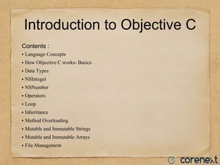 Introduction to Objective C
Contents :
⦁ Language Concepts
⦁ How Objective C works- Basics
⦁ Data Types
⦁ NSInteger
⦁ NSNumber
⦁ Operators
⦁ Loop
⦁ Inheritance
⦁ Method Overloading
⦁ Mutable and Immutable Strings
⦁ Mutable and Immutable Arrays
⦁ File Management
 