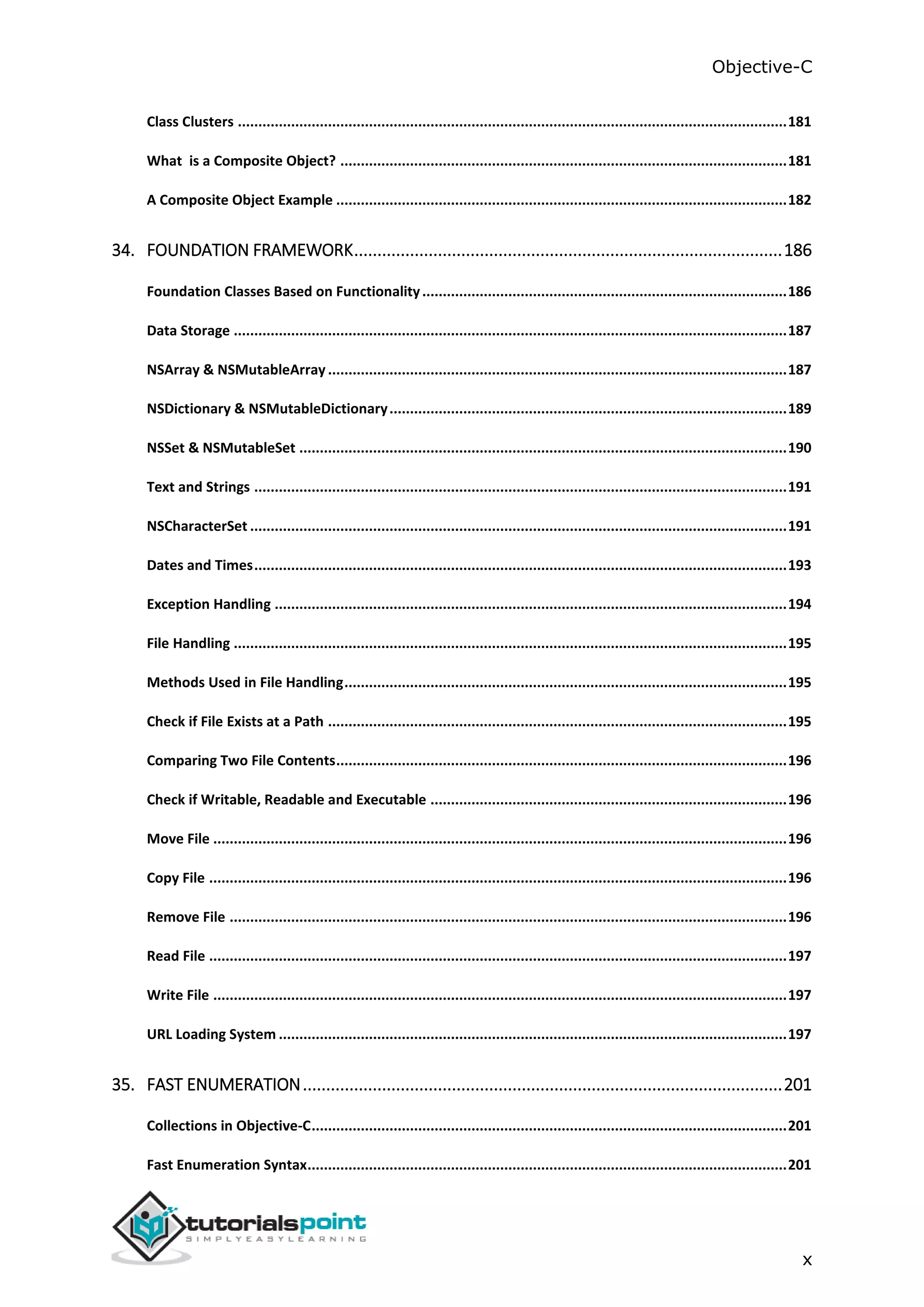Objective-C x Class Clusters ......................................................................................................................................181 What is a Composite Object? .............................................................................................................181 A Composite Object Example ..............................................................................................................182 34. FOUNDATION FRAMEWORK............................................................................................186 Foundation Classes Based on Functionality.........................................................................................186 Data Storage .......................................................................................................................................187 NSArray & NSMutableArray ................................................................................................................187 NSDictionary & NSMutableDictionary.................................................................................................189 NSSet & NSMutableSet .......................................................................................................................190 Text and Strings ..................................................................................................................................191 NSCharacterSet ...................................................................................................................................191 Dates and Times..................................................................................................................................193 Exception Handling .............................................................................................................................194 File Handling .......................................................................................................................................195 Methods Used in File Handling............................................................................................................195 Check if File Exists at a Path ................................................................................................................195 Comparing Two File Contents..............................................................................................................196 Check if Writable, Readable and Executable .......................................................................................196 Move File ............................................................................................................................................196 Copy File .............................................................................................................................................196 Remove File ........................................................................................................................................196 Read File .............................................................................................................................................197 Write File ............................................................................................................................................197 URL Loading System ............................................................................................................................197 35. FAST ENUMERATION.......................................................................................................201 Collections in Objective-C....................................................................................................................201 Fast Enumeration Syntax.....................................................................................................................201 
