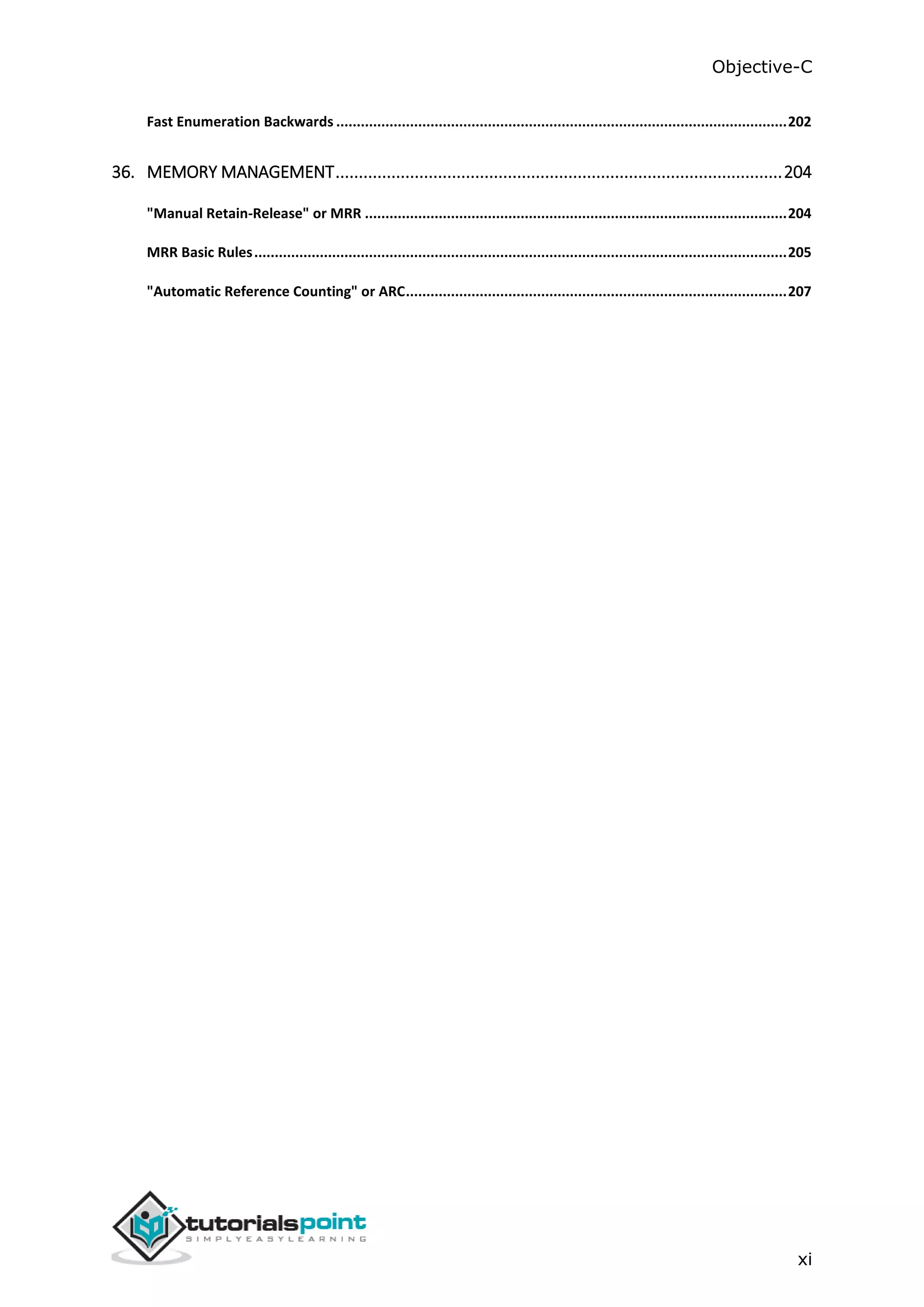 Objective-C xi Fast Enumeration Backwards ..............................................................................................................202 36. MEMORY MANAGEMENT................................................................................................204 "Manual Retain-Release" or MRR .......................................................................................................204 MRR Basic Rules..................................................................................................................................205 "Automatic Reference Counting" or ARC.............................................................................................207 