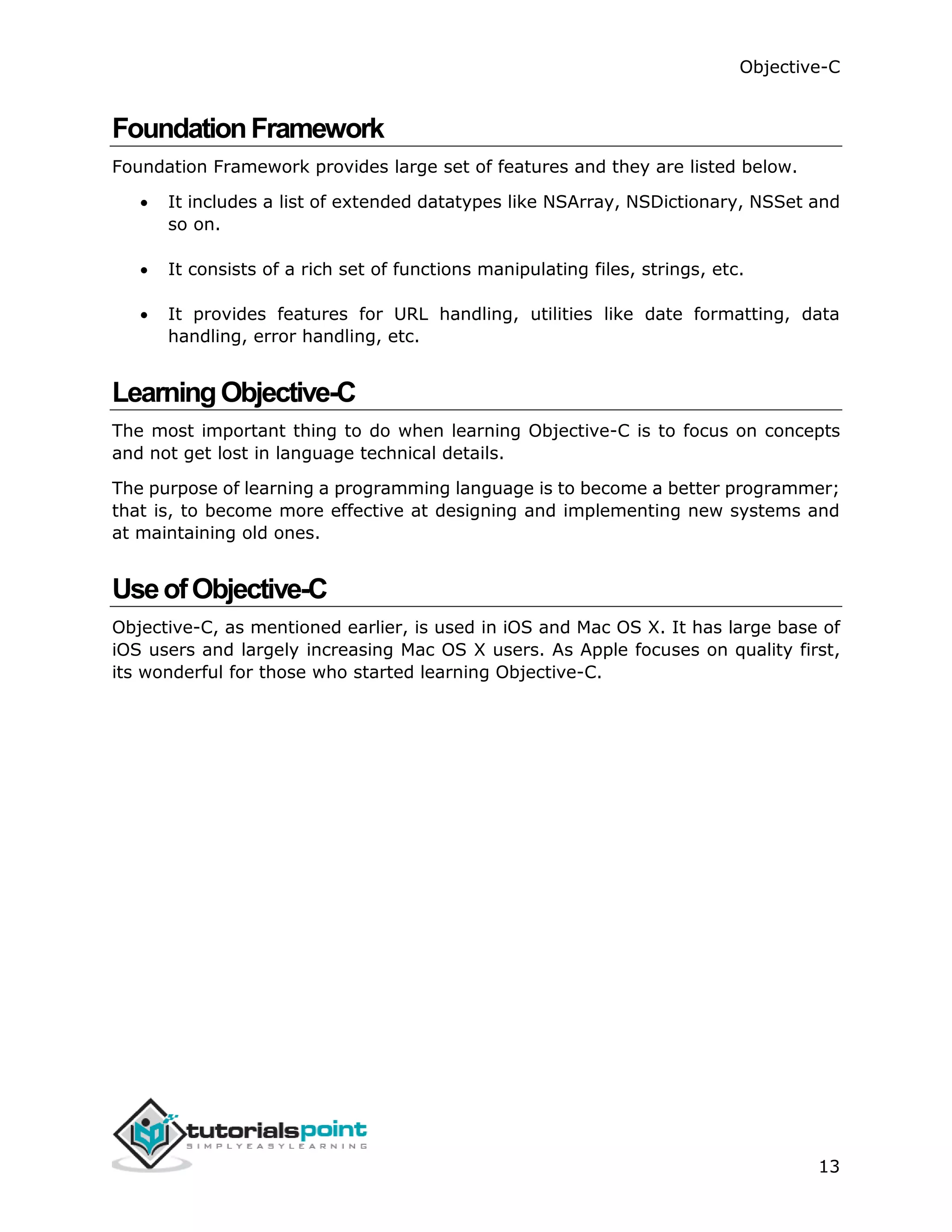 Objective-C 13 FoundationFramework Foundation Framework provides large set of features and they are listed below.  It includes a list of extended datatypes like NSArray, NSDictionary, NSSet and so on.  It consists of a rich set of functions manipulating files, strings, etc.  It provides features for URL handling, utilities like date formatting, data handling, error handling, etc. LearningObjective-C The most important thing to do when learning Objective-C is to focus on concepts and not get lost in language technical details. The purpose of learning a programming language is to become a better programmer; that is, to become more effective at designing and implementing new systems and at maintaining old ones. UseofObjective-C Objective-C, as mentioned earlier, is used in iOS and Mac OS X. It has large base of iOS users and largely increasing Mac OS X users. As Apple focuses on quality first, its wonderful for those who started learning Objective-C. 