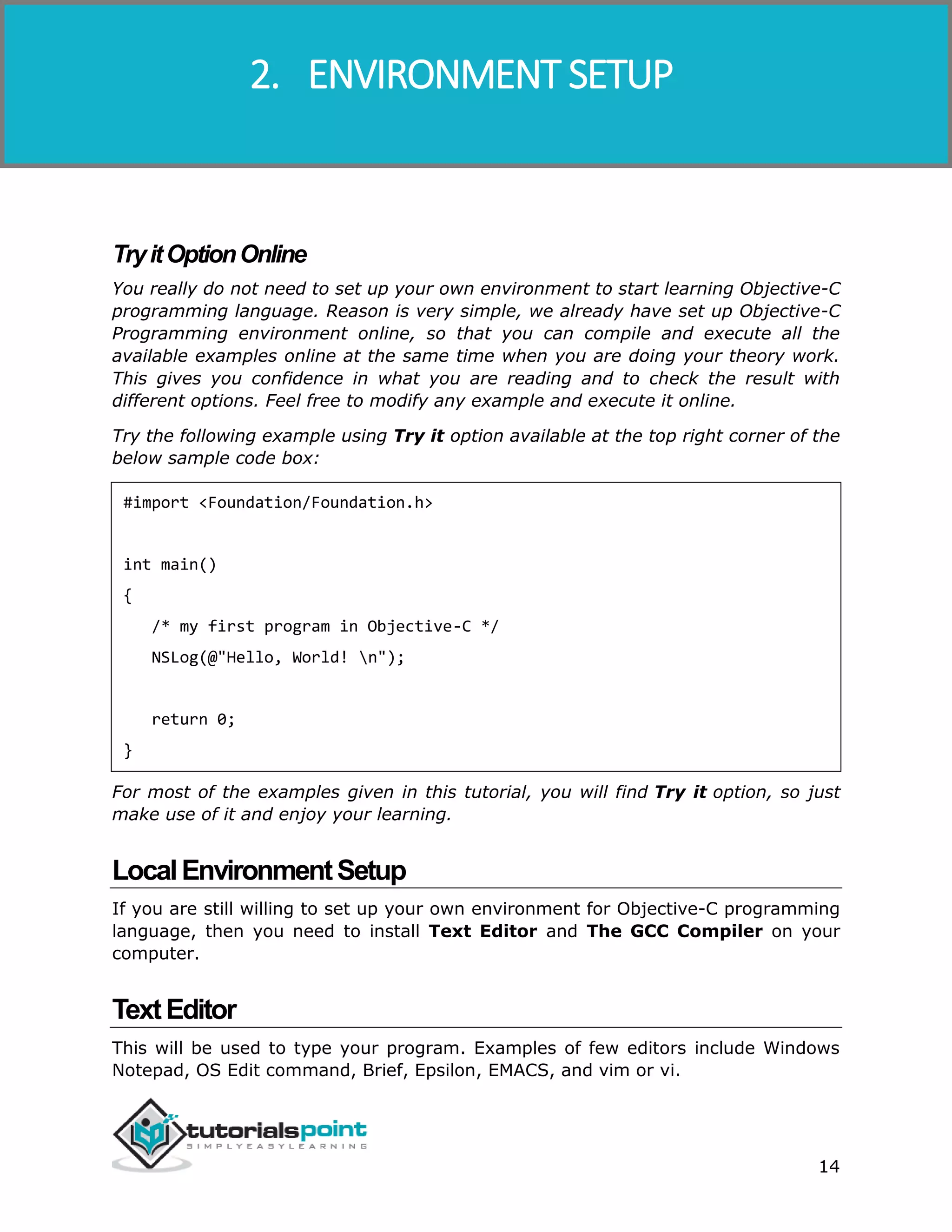 Objective-C 14 TryitOptionOnline You really do not need to set up your own environment to start learning Objective-C programming language. Reason is very simple, we already have set up Objective-C Programming environment online, so that you can compile and execute all the available examples online at the same time when you are doing your theory work. This gives you confidence in what you are reading and to check the result with different options. Feel free to modify any example and execute it online. Try the following example using Try it option available at the top right corner of the below sample code box: #import <Foundation/Foundation.h> int main() { /* my first program in Objective-C */ NSLog(@"Hello, World! n"); return 0; } For most of the examples given in this tutorial, you will find Try it option, so just make use of it and enjoy your learning. LocalEnvironmentSetup If you are still willing to set up your own environment for Objective-C programming language, then you need to install Text Editor and The GCC Compiler on your computer. TextEditor This will be used to type your program. Examples of few editors include Windows Notepad, OS Edit command, Brief, Epsilon, EMACS, and vim or vi. 2. ENVIRONMENT SETUP 