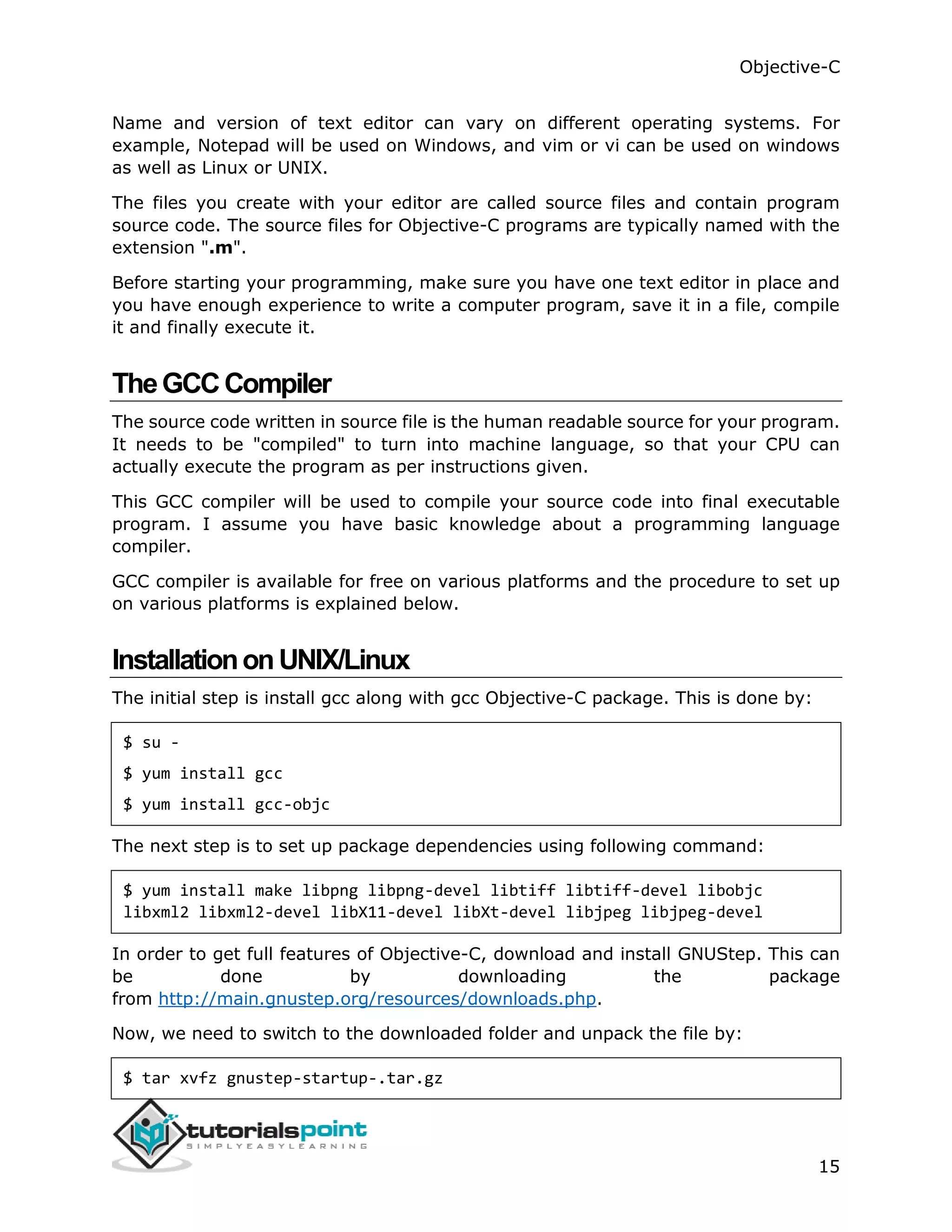 Objective-C 15 Name and version of text editor can vary on different operating systems. For example, Notepad will be used on Windows, and vim or vi can be used on windows as well as Linux or UNIX. The files you create with your editor are called source files and contain program source code. The source files for Objective-C programs are typically named with the extension ".m". Before starting your programming, make sure you have one text editor in place and you have enough experience to write a computer program, save it in a file, compile it and finally execute it. TheGCCCompiler The source code written in source file is the human readable source for your program. It needs to be "compiled" to turn into machine language, so that your CPU can actually execute the program as per instructions given. This GCC compiler will be used to compile your source code into final executable program. I assume you have basic knowledge about a programming language compiler. GCC compiler is available for free on various platforms and the procedure to set up on various platforms is explained below. InstallationonUNIX/Linux The initial step is install gcc along with gcc Objective-C package. This is done by: $ su - $ yum install gcc $ yum install gcc-objc The next step is to set up package dependencies using following command: $ yum install make libpng libpng-devel libtiff libtiff-devel libobjc libxml2 libxml2-devel libX11-devel libXt-devel libjpeg libjpeg-devel In order to get full features of Objective-C, download and install GNUStep. This can be done by downloading the package from http://main.gnustep.org/resources/downloads.php. Now, we need to switch to the downloaded folder and unpack the file by: $ tar xvfz gnustep-startup-.tar.gz 