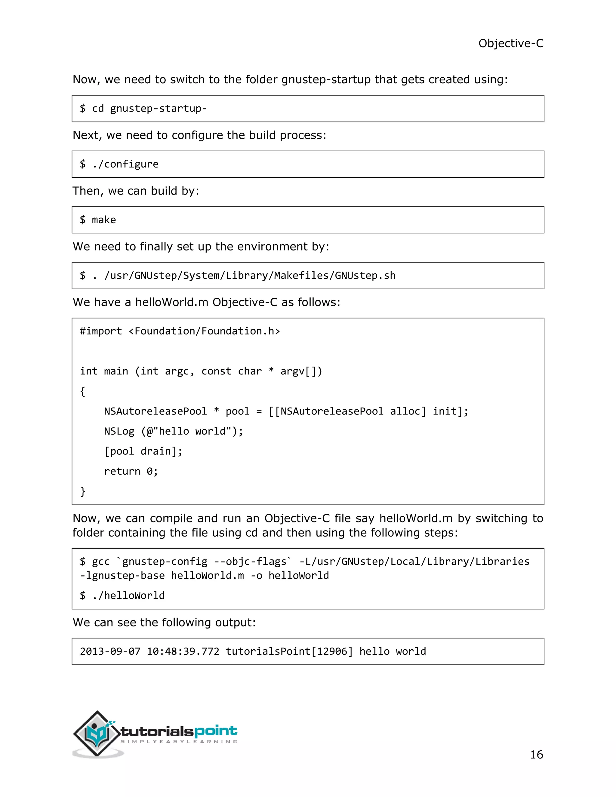Objective-C 16 Now, we need to switch to the folder gnustep-startup that gets created using: $ cd gnustep-startup- Next, we need to configure the build process: $ ./configure Then, we can build by: $ make We need to finally set up the environment by: $ . /usr/GNUstep/System/Library/Makefiles/GNUstep.sh We have a helloWorld.m Objective-C as follows: #import <Foundation/Foundation.h> int main (int argc, const char * argv[]) { NSAutoreleasePool * pool = [[NSAutoreleasePool alloc] init]; NSLog (@"hello world"); [pool drain]; return 0; } Now, we can compile and run an Objective-C file say helloWorld.m by switching to folder containing the file using cd and then using the following steps: $ gcc `gnustep-config --objc-flags` -L/usr/GNUstep/Local/Library/Libraries -lgnustep-base helloWorld.m -o helloWorld $ ./helloWorld We can see the following output: 2013-09-07 10:48:39.772 tutorialsPoint[12906] hello world 