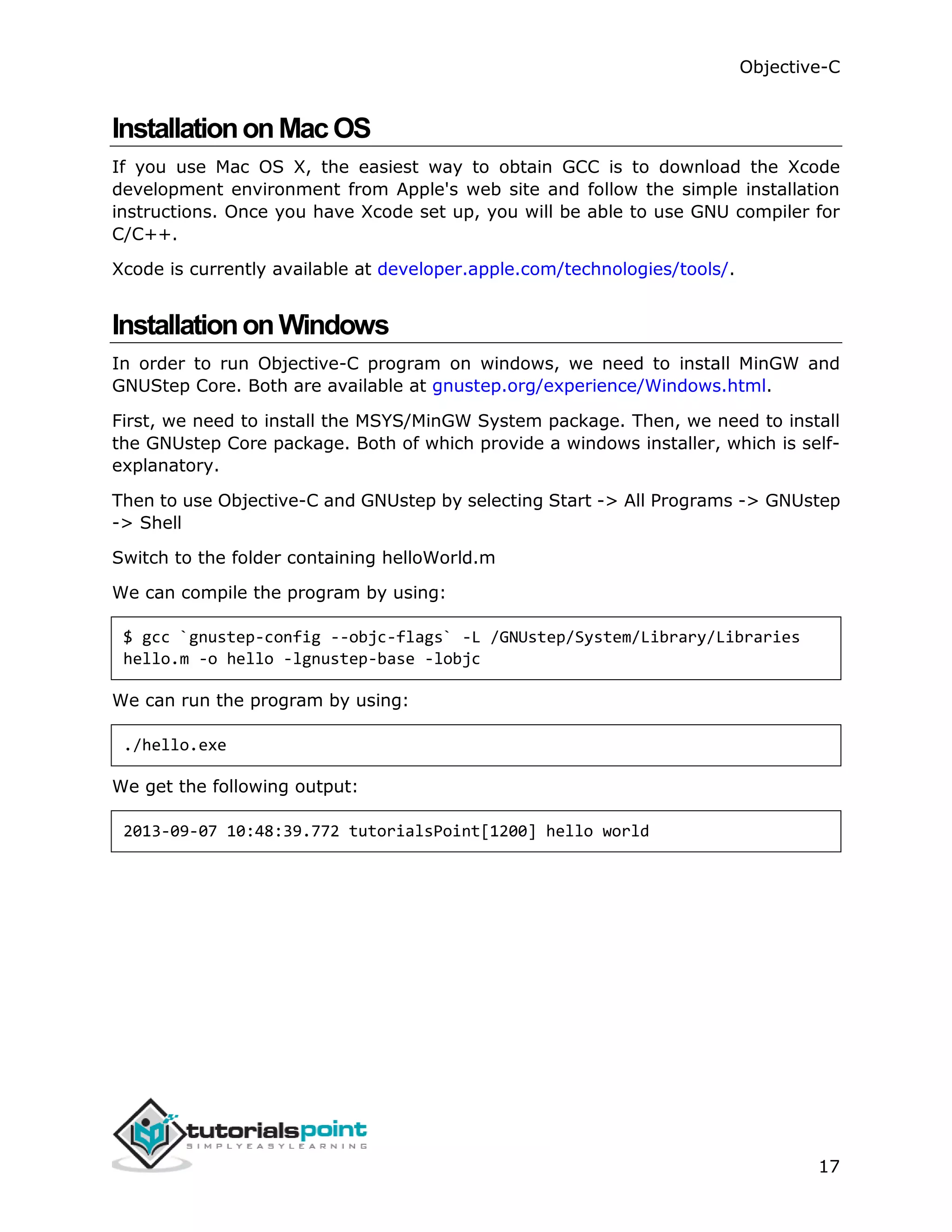 Objective-C 17 InstallationonMacOS If you use Mac OS X, the easiest way to obtain GCC is to download the Xcode development environment from Apple's web site and follow the simple installation instructions. Once you have Xcode set up, you will be able to use GNU compiler for C/C++. Xcode is currently available at developer.apple.com/technologies/tools/. InstallationonWindows In order to run Objective-C program on windows, we need to install MinGW and GNUStep Core. Both are available at gnustep.org/experience/Windows.html. First, we need to install the MSYS/MinGW System package. Then, we need to install the GNUstep Core package. Both of which provide a windows installer, which is self- explanatory. Then to use Objective-C and GNUstep by selecting Start -> All Programs -> GNUstep -> Shell Switch to the folder containing helloWorld.m We can compile the program by using: $ gcc `gnustep-config --objc-flags` -L /GNUstep/System/Library/Libraries hello.m -o hello -lgnustep-base -lobjc We can run the program by using: ./hello.exe We get the following output: 2013-09-07 10:48:39.772 tutorialsPoint[1200] hello world 