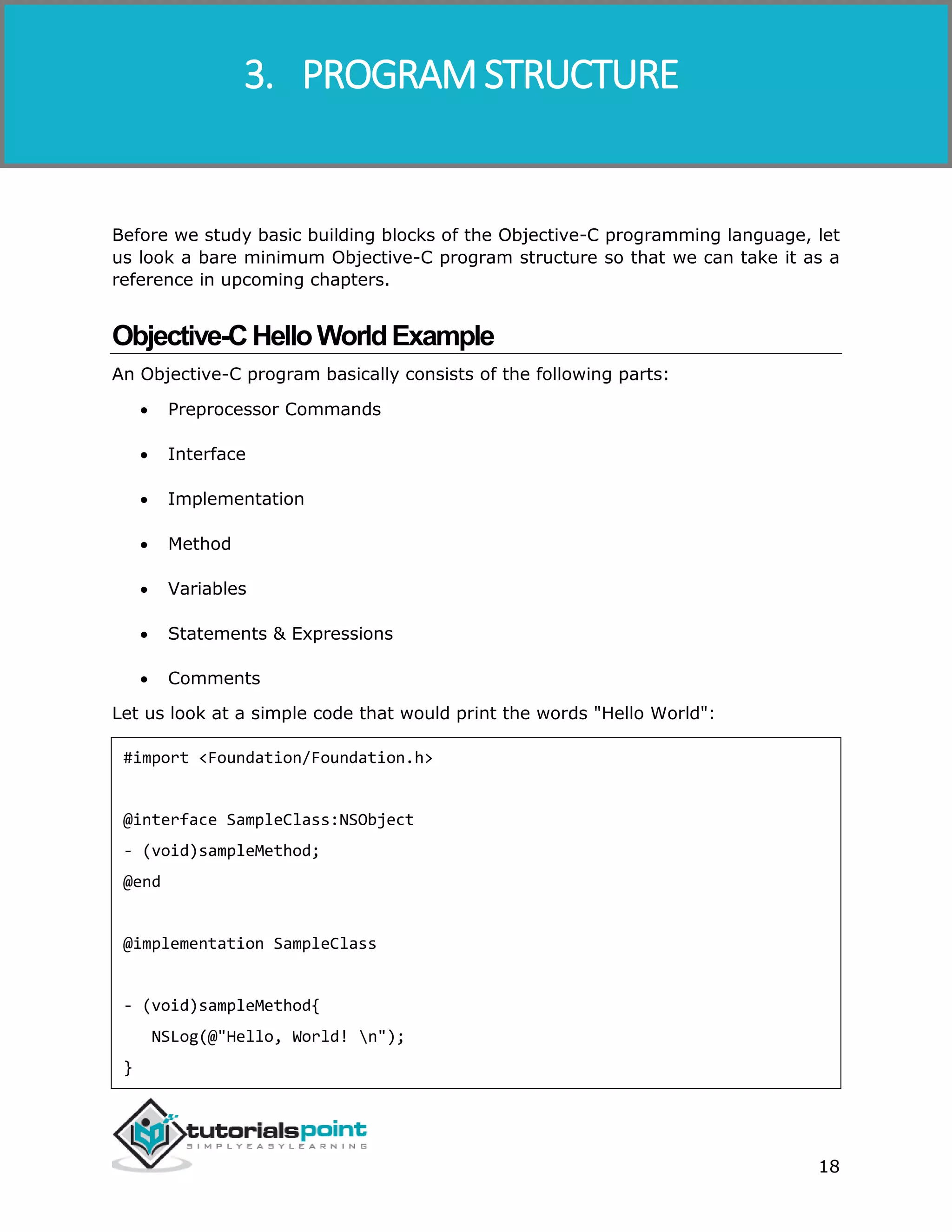 Objective-C 18 Before we study basic building blocks of the Objective-C programming language, let us look a bare minimum Objective-C program structure so that we can take it as a reference in upcoming chapters. Objective-CHelloWorldExample An Objective-C program basically consists of the following parts:  Preprocessor Commands  Interface  Implementation  Method  Variables  Statements & Expressions  Comments Let us look at a simple code that would print the words "Hello World": #import <Foundation/Foundation.h> @interface SampleClass:NSObject - (void)sampleMethod; @end @implementation SampleClass - (void)sampleMethod{ NSLog(@"Hello, World! n"); } 3. PROGRAM STRUCTURE 