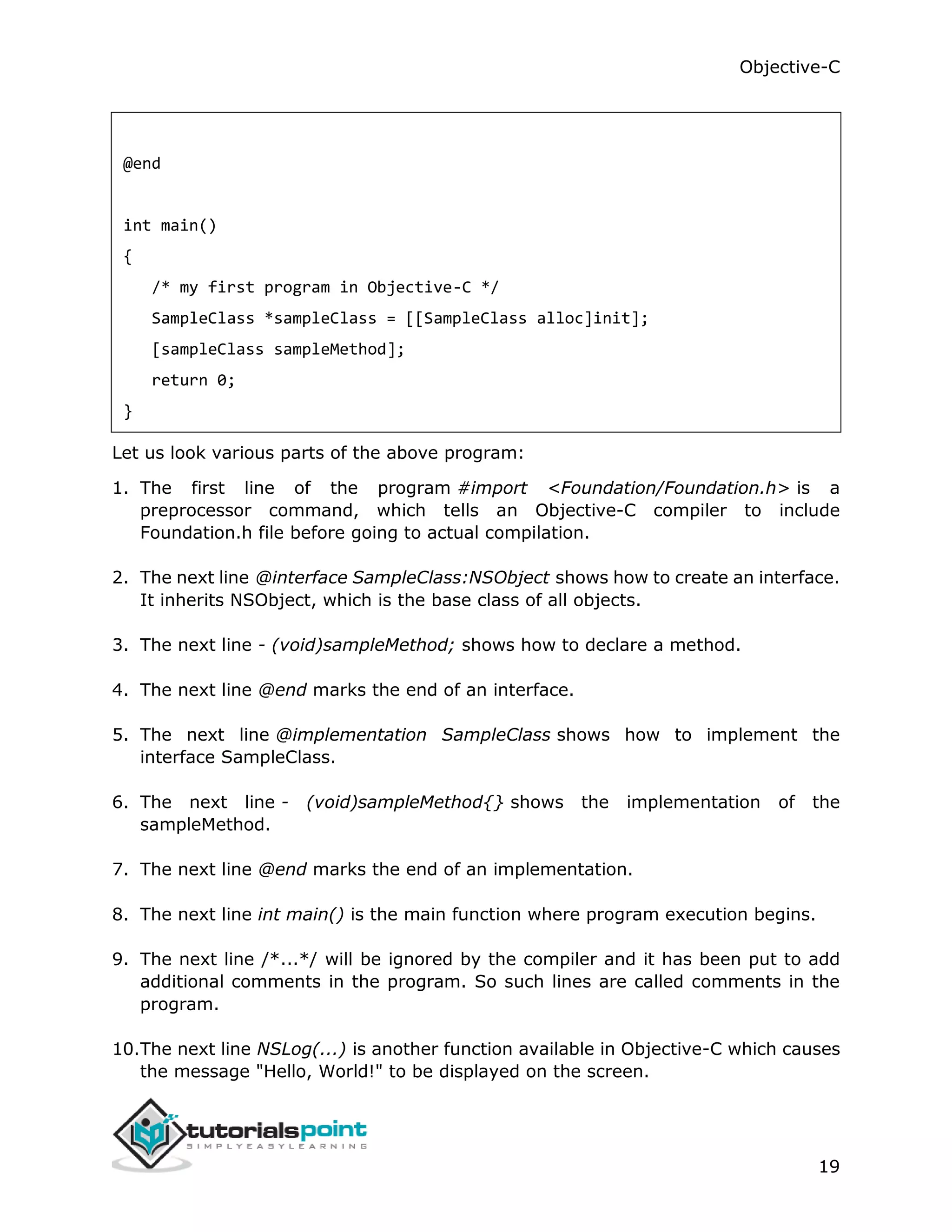 Objective-C 19 @end int main() { /* my first program in Objective-C */ SampleClass *sampleClass = [[SampleClass alloc]init]; [sampleClass sampleMethod]; return 0; } Let us look various parts of the above program: 1. The first line of the program #import <Foundation/Foundation.h> is a preprocessor command, which tells an Objective-C compiler to include Foundation.h file before going to actual compilation. 2. The next line @interface SampleClass:NSObject shows how to create an interface. It inherits NSObject, which is the base class of all objects. 3. The next line - (void)sampleMethod; shows how to declare a method. 4. The next line @end marks the end of an interface. 5. The next line @implementation SampleClass shows how to implement the interface SampleClass. 6. The next line - (void)sampleMethod{} shows the implementation of the sampleMethod. 7. The next line @end marks the end of an implementation. 8. The next line int main() is the main function where program execution begins. 9. The next line /*...*/ will be ignored by the compiler and it has been put to add additional comments in the program. So such lines are called comments in the program. 10.The next line NSLog(...) is another function available in Objective-C which causes the message "Hello, World!" to be displayed on the screen. 
