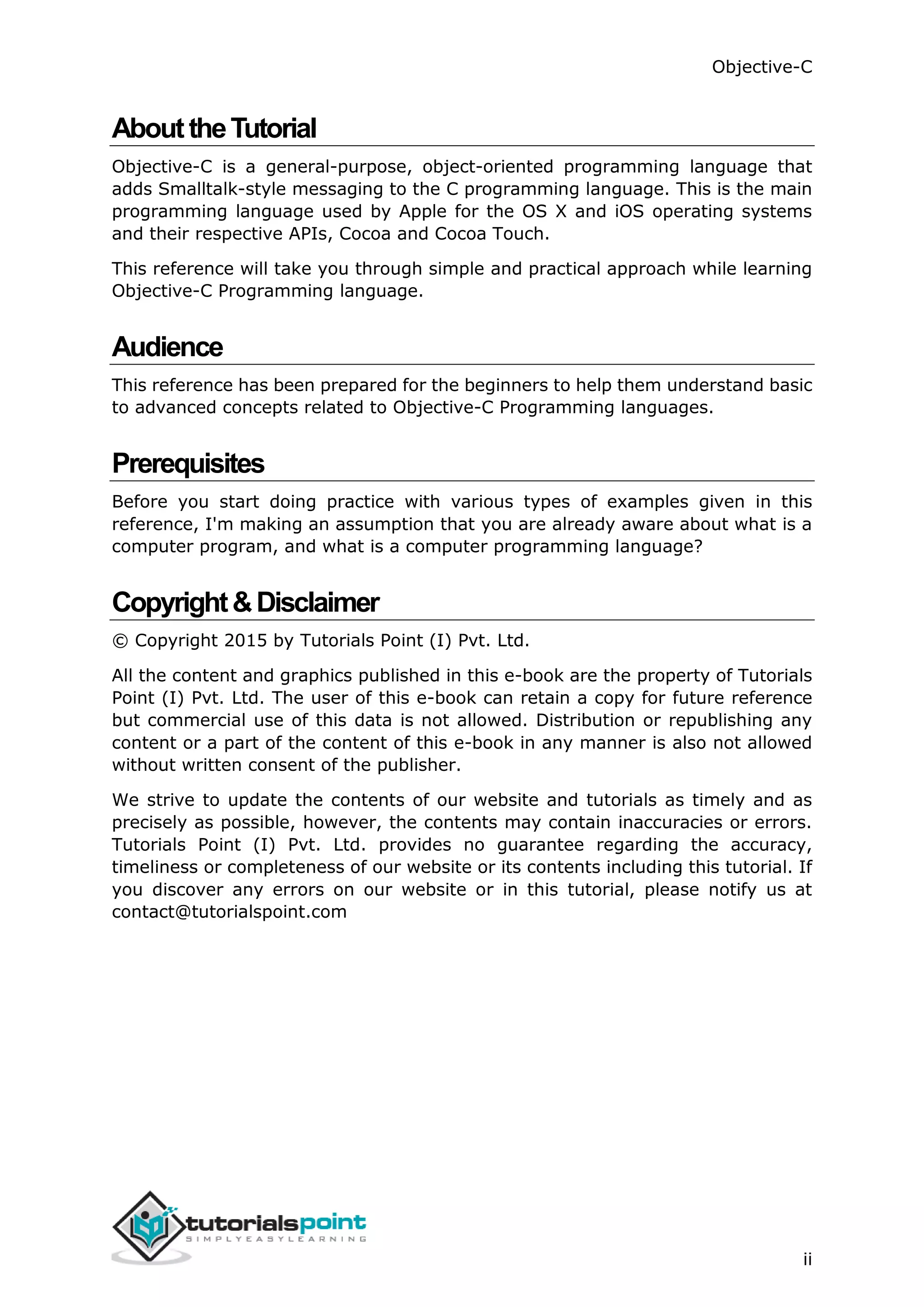 Objective-C ii AbouttheTutorial Objective-C is a general-purpose, object-oriented programming language that adds Smalltalk-style messaging to the C programming language. This is the main programming language used by Apple for the OS X and iOS operating systems and their respective APIs, Cocoa and Cocoa Touch. This reference will take you through simple and practical approach while learning Objective-C Programming language. Audience This reference has been prepared for the beginners to help them understand basic to advanced concepts related to Objective-C Programming languages. Prerequisites Before you start doing practice with various types of examples given in this reference, I'm making an assumption that you are already aware about what is a computer program, and what is a computer programming language? Copyright&Disclaimer © Copyright 2015 by Tutorials Point (I) Pvt. Ltd. All the content and graphics published in this e-book are the property of Tutorials Point (I) Pvt. Ltd. The user of this e-book can retain a copy for future reference but commercial use of this data is not allowed. Distribution or republishing any content or a part of the content of this e-book in any manner is also not allowed without written consent of the publisher. We strive to update the contents of our website and tutorials as timely and as precisely as possible, however, the contents may contain inaccuracies or errors. Tutorials Point (I) Pvt. Ltd. provides no guarantee regarding the accuracy, timeliness or completeness of our website or its contents including this tutorial. If you discover any errors on our website or in this tutorial, please notify us at contact@tutorialspoint.com 
