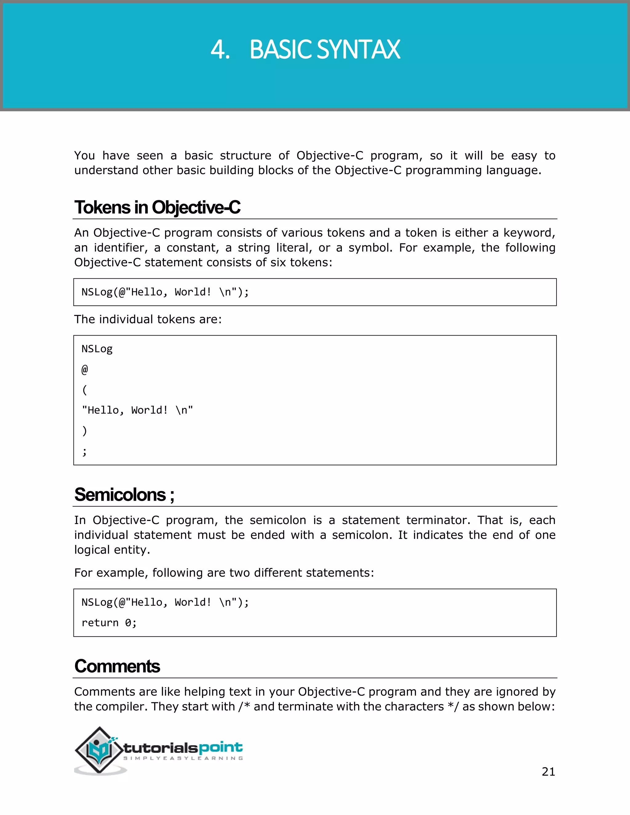 Objective-C 21 You have seen a basic structure of Objective-C program, so it will be easy to understand other basic building blocks of the Objective-C programming language. TokensinObjective-C An Objective-C program consists of various tokens and a token is either a keyword, an identifier, a constant, a string literal, or a symbol. For example, the following Objective-C statement consists of six tokens: NSLog(@"Hello, World! n"); The individual tokens are: NSLog @ ( "Hello, World! n" ) ; Semicolons; In Objective-C program, the semicolon is a statement terminator. That is, each individual statement must be ended with a semicolon. It indicates the end of one logical entity. For example, following are two different statements: NSLog(@"Hello, World! n"); return 0; Comments Comments are like helping text in your Objective-C program and they are ignored by the compiler. They start with /* and terminate with the characters */ as shown below: 4. BASIC SYNTAX 
