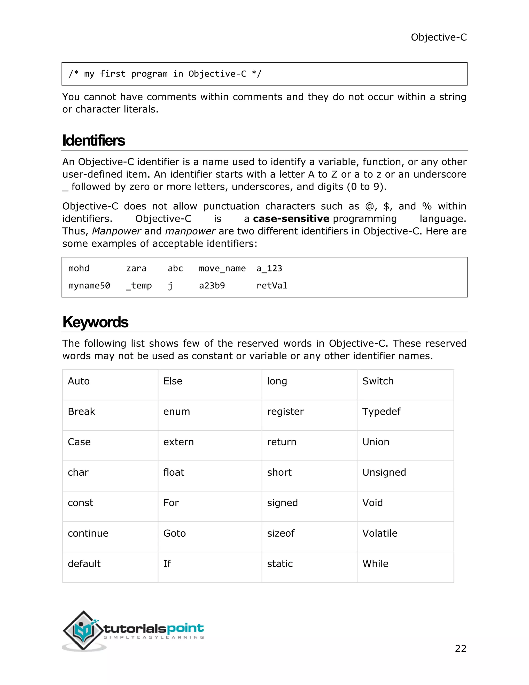 Objective-C 22 /* my first program in Objective-C */ You cannot have comments within comments and they do not occur within a string or character literals. Identifiers An Objective-C identifier is a name used to identify a variable, function, or any other user-defined item. An identifier starts with a letter A to Z or a to z or an underscore _ followed by zero or more letters, underscores, and digits (0 to 9). Objective-C does not allow punctuation characters such as @, $, and % within identifiers. Objective-C is a case-sensitive programming language. Thus, Manpower and manpower are two different identifiers in Objective-C. Here are some examples of acceptable identifiers: mohd zara abc move_name a_123 myname50 _temp j a23b9 retVal Keywords The following list shows few of the reserved words in Objective-C. These reserved words may not be used as constant or variable or any other identifier names. Auto Else long Switch Break enum register Typedef Case extern return Union char float short Unsigned const For signed Void continue Goto sizeof Volatile default If static While 