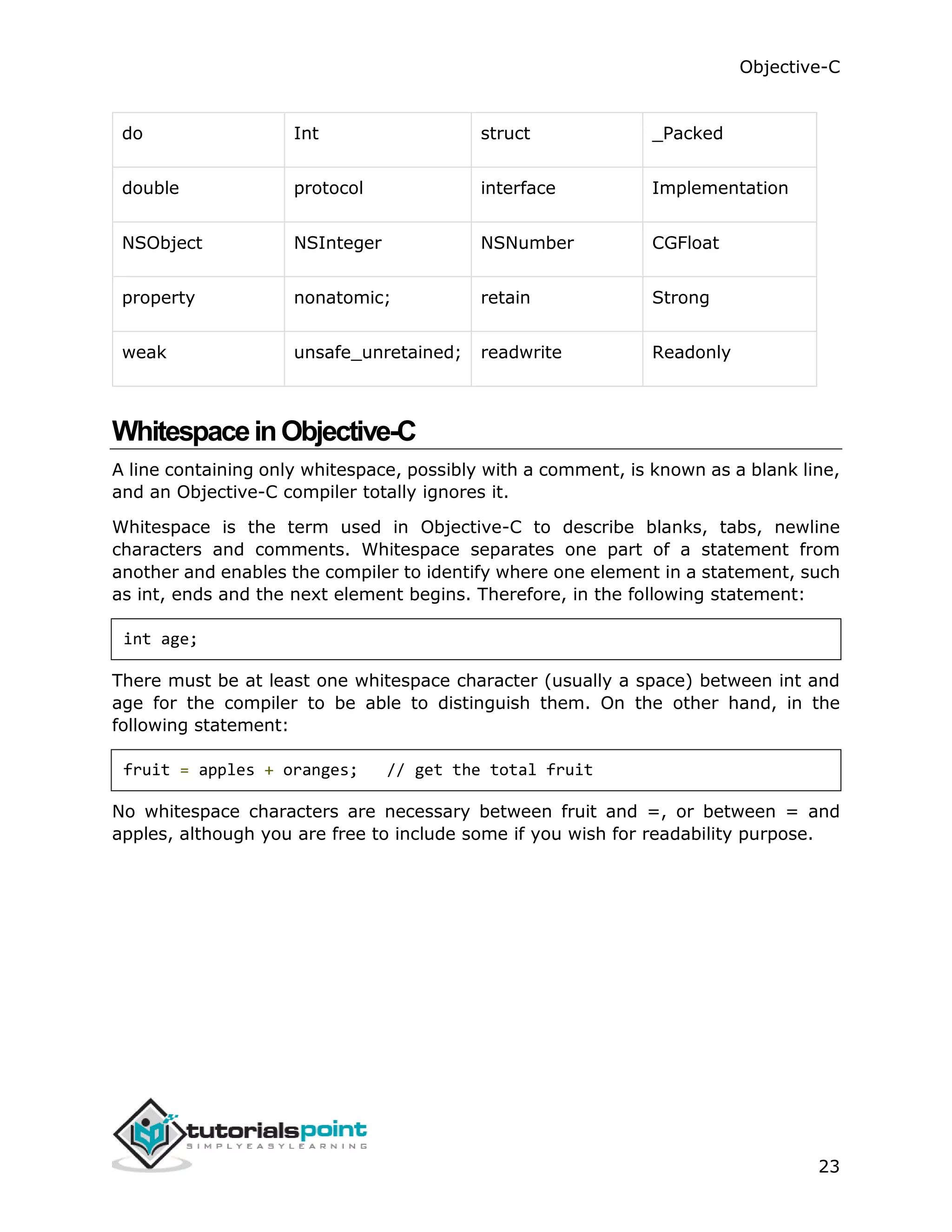 Objective-C 23 do Int struct _Packed double protocol interface Implementation NSObject NSInteger NSNumber CGFloat property nonatomic; retain Strong weak unsafe_unretained; readwrite Readonly WhitespaceinObjective-C A line containing only whitespace, possibly with a comment, is known as a blank line, and an Objective-C compiler totally ignores it. Whitespace is the term used in Objective-C to describe blanks, tabs, newline characters and comments. Whitespace separates one part of a statement from another and enables the compiler to identify where one element in a statement, such as int, ends and the next element begins. Therefore, in the following statement: int age; There must be at least one whitespace character (usually a space) between int and age for the compiler to be able to distinguish them. On the other hand, in the following statement: fruit = apples + oranges; // get the total fruit No whitespace characters are necessary between fruit and =, or between = and apples, although you are free to include some if you wish for readability purpose. 