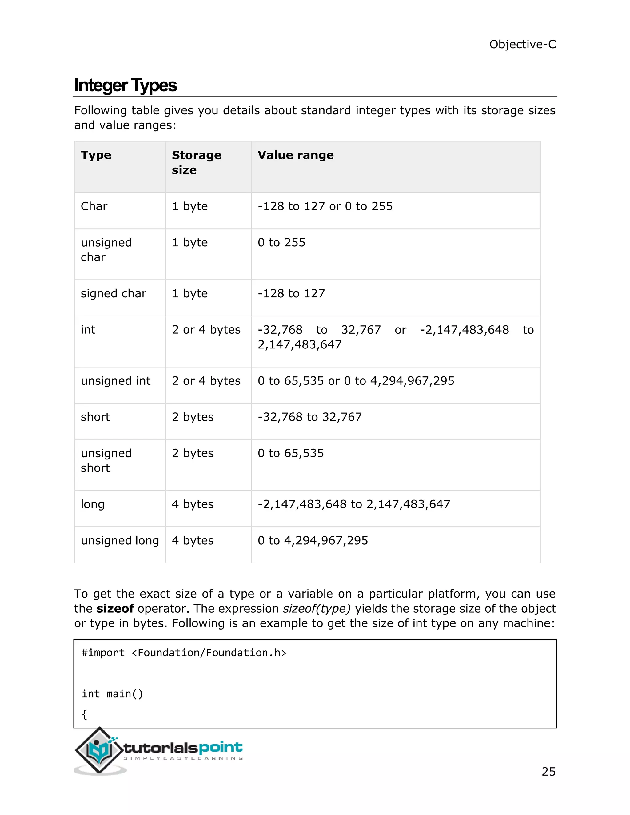 Objective-C 25 IntegerTypes Following table gives you details about standard integer types with its storage sizes and value ranges: Type Storage size Value range Char 1 byte -128 to 127 or 0 to 255 unsigned char 1 byte 0 to 255 signed char 1 byte -128 to 127 int 2 or 4 bytes -32,768 to 32,767 or -2,147,483,648 to 2,147,483,647 unsigned int 2 or 4 bytes 0 to 65,535 or 0 to 4,294,967,295 short 2 bytes -32,768 to 32,767 unsigned short 2 bytes 0 to 65,535 long 4 bytes -2,147,483,648 to 2,147,483,647 unsigned long 4 bytes 0 to 4,294,967,295 To get the exact size of a type or a variable on a particular platform, you can use the sizeof operator. The expression sizeof(type) yields the storage size of the object or type in bytes. Following is an example to get the size of int type on any machine: #import <Foundation/Foundation.h> int main() { 