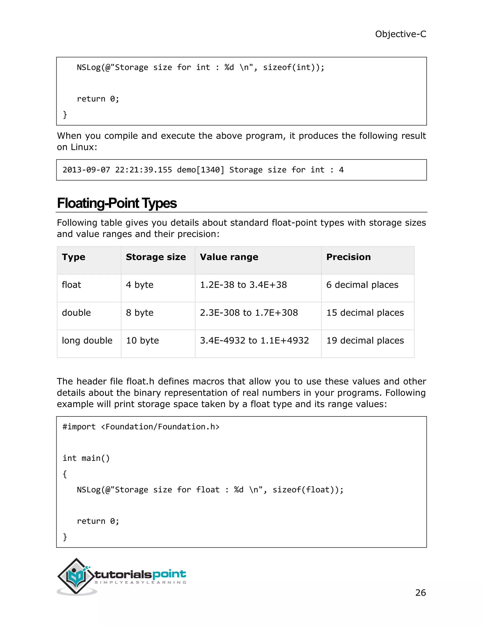 Objective-C 26 NSLog(@"Storage size for int : %d n", sizeof(int)); return 0; } When you compile and execute the above program, it produces the following result on Linux: 2013-09-07 22:21:39.155 demo[1340] Storage size for int : 4 Floating-PointTypes Following table gives you details about standard float-point types with storage sizes and value ranges and their precision: Type Storage size Value range Precision float 4 byte 1.2E-38 to 3.4E+38 6 decimal places double 8 byte 2.3E-308 to 1.7E+308 15 decimal places long double 10 byte 3.4E-4932 to 1.1E+4932 19 decimal places The header file float.h defines macros that allow you to use these values and other details about the binary representation of real numbers in your programs. Following example will print storage space taken by a float type and its range values: #import <Foundation/Foundation.h> int main() { NSLog(@"Storage size for float : %d n", sizeof(float)); return 0; } 