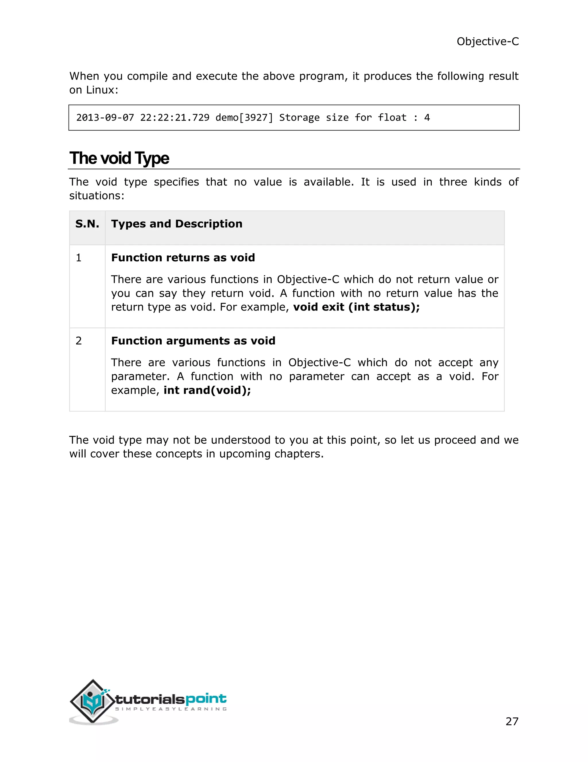 Objective-C 27 When you compile and execute the above program, it produces the following result on Linux: 2013-09-07 22:22:21.729 demo[3927] Storage size for float : 4 The voidType The void type specifies that no value is available. It is used in three kinds of situations: S.N. Types and Description 1 Function returns as void There are various functions in Objective-C which do not return value or you can say they return void. A function with no return value has the return type as void. For example, void exit (int status); 2 Function arguments as void There are various functions in Objective-C which do not accept any parameter. A function with no parameter can accept as a void. For example, int rand(void); The void type may not be understood to you at this point, so let us proceed and we will cover these concepts in upcoming chapters. 
