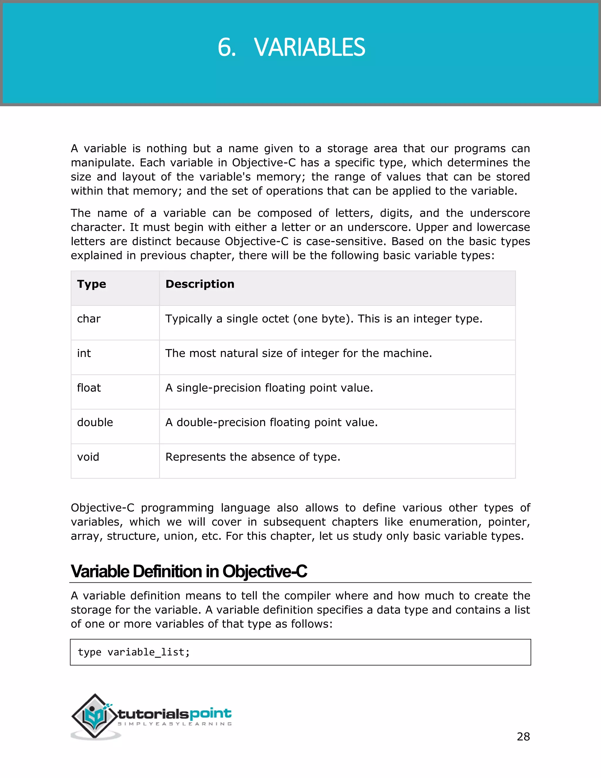 Objective-C 28 A variable is nothing but a name given to a storage area that our programs can manipulate. Each variable in Objective-C has a specific type, which determines the size and layout of the variable's memory; the range of values that can be stored within that memory; and the set of operations that can be applied to the variable. The name of a variable can be composed of letters, digits, and the underscore character. It must begin with either a letter or an underscore. Upper and lowercase letters are distinct because Objective-C is case-sensitive. Based on the basic types explained in previous chapter, there will be the following basic variable types: Type Description char Typically a single octet (one byte). This is an integer type. int The most natural size of integer for the machine. float A single-precision floating point value. double A double-precision floating point value. void Represents the absence of type. Objective-C programming language also allows to define various other types of variables, which we will cover in subsequent chapters like enumeration, pointer, array, structure, union, etc. For this chapter, let us study only basic variable types. VariableDefinitioninObjective-C A variable definition means to tell the compiler where and how much to create the storage for the variable. A variable definition specifies a data type and contains a list of one or more variables of that type as follows: type variable_list; 6. VARIABLES 