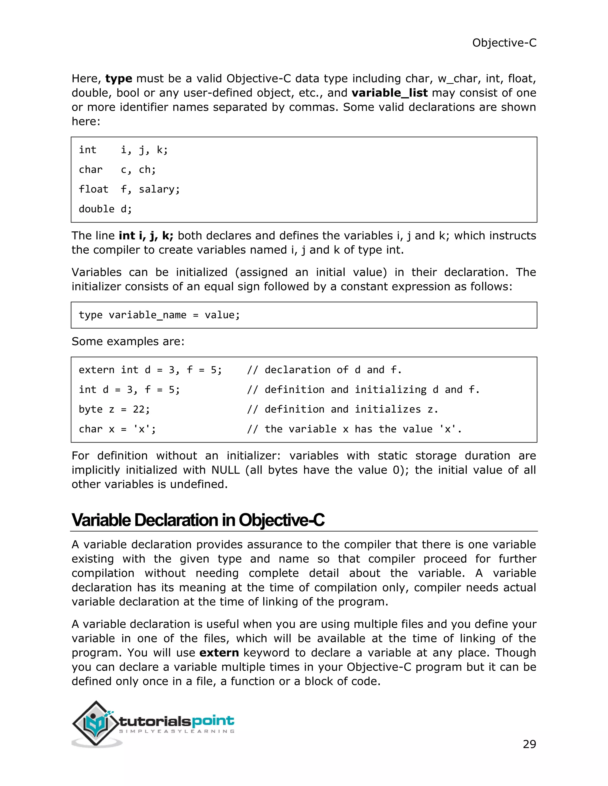 Objective-C 29 Here, type must be a valid Objective-C data type including char, w_char, int, float, double, bool or any user-defined object, etc., and variable_list may consist of one or more identifier names separated by commas. Some valid declarations are shown here: int i, j, k; char c, ch; float f, salary; double d; The line int i, j, k; both declares and defines the variables i, j and k; which instructs the compiler to create variables named i, j and k of type int. Variables can be initialized (assigned an initial value) in their declaration. The initializer consists of an equal sign followed by a constant expression as follows: type variable_name = value; Some examples are: extern int d = 3, f = 5; // declaration of d and f. int d = 3, f = 5; // definition and initializing d and f. byte z = 22; // definition and initializes z. char x = 'x'; // the variable x has the value 'x'. For definition without an initializer: variables with static storage duration are implicitly initialized with NULL (all bytes have the value 0); the initial value of all other variables is undefined. VariableDeclarationinObjective-C A variable declaration provides assurance to the compiler that there is one variable existing with the given type and name so that compiler proceed for further compilation without needing complete detail about the variable. A variable declaration has its meaning at the time of compilation only, compiler needs actual variable declaration at the time of linking of the program. A variable declaration is useful when you are using multiple files and you define your variable in one of the files, which will be available at the time of linking of the program. You will use extern keyword to declare a variable at any place. Though you can declare a variable multiple times in your Objective-C program but it can be defined only once in a file, a function or a block of code. 