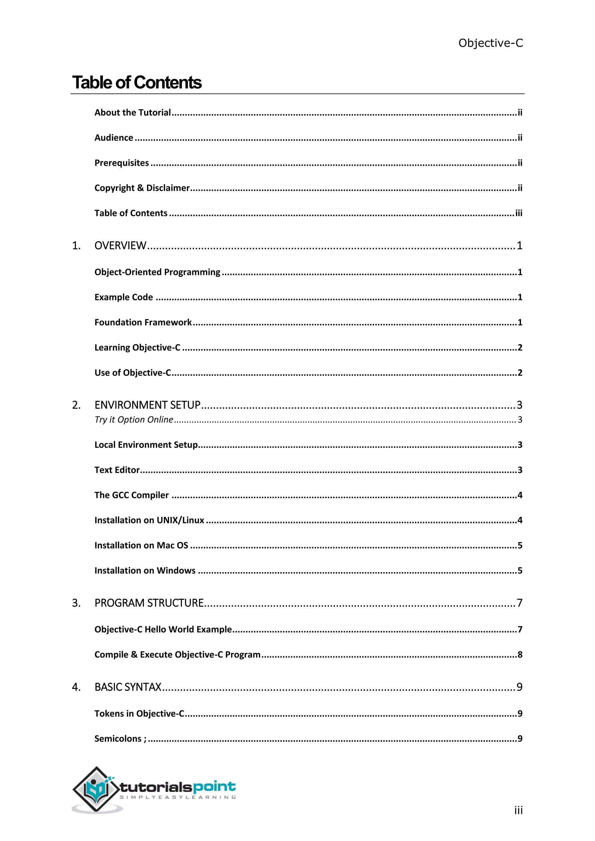 Objective-C iii TableofContents About the Tutorial...................................................................................................................................ii Audience.................................................................................................................................................ii Prerequisites...........................................................................................................................................ii Copyright & Disclaimer............................................................................................................................ii Table of Contents...................................................................................................................................iii 1. OVERVIEW...........................................................................................................................1 Object-Oriented Programming................................................................................................................1 Example Code .........................................................................................................................................1 Foundation Framework...........................................................................................................................1 Learning Objective-C ...............................................................................................................................2 Use of Objective-C...................................................................................................................................2 2. ENVIRONMENT SETUP.........................................................................................................3 Try it Option Online........................................................................................................................................3 Local Environment Setup.........................................................................................................................3 Text Editor...............................................................................................................................................3 The GCC Compiler ...................................................................................................................................4 Installation on UNIX/Linux ......................................................................................................................4 Installation on Mac OS ............................................................................................................................5 Installation on Windows .........................................................................................................................5 3. PROGRAM STRUCTURE........................................................................................................7 Objective-C Hello World Example............................................................................................................7 Compile & Execute Objective-C Program.................................................................................................8 4. BASIC SYNTAX......................................................................................................................9 Tokens in Objective-C..............................................................................................................................9 Semicolons ;............................................................................................................................................9 