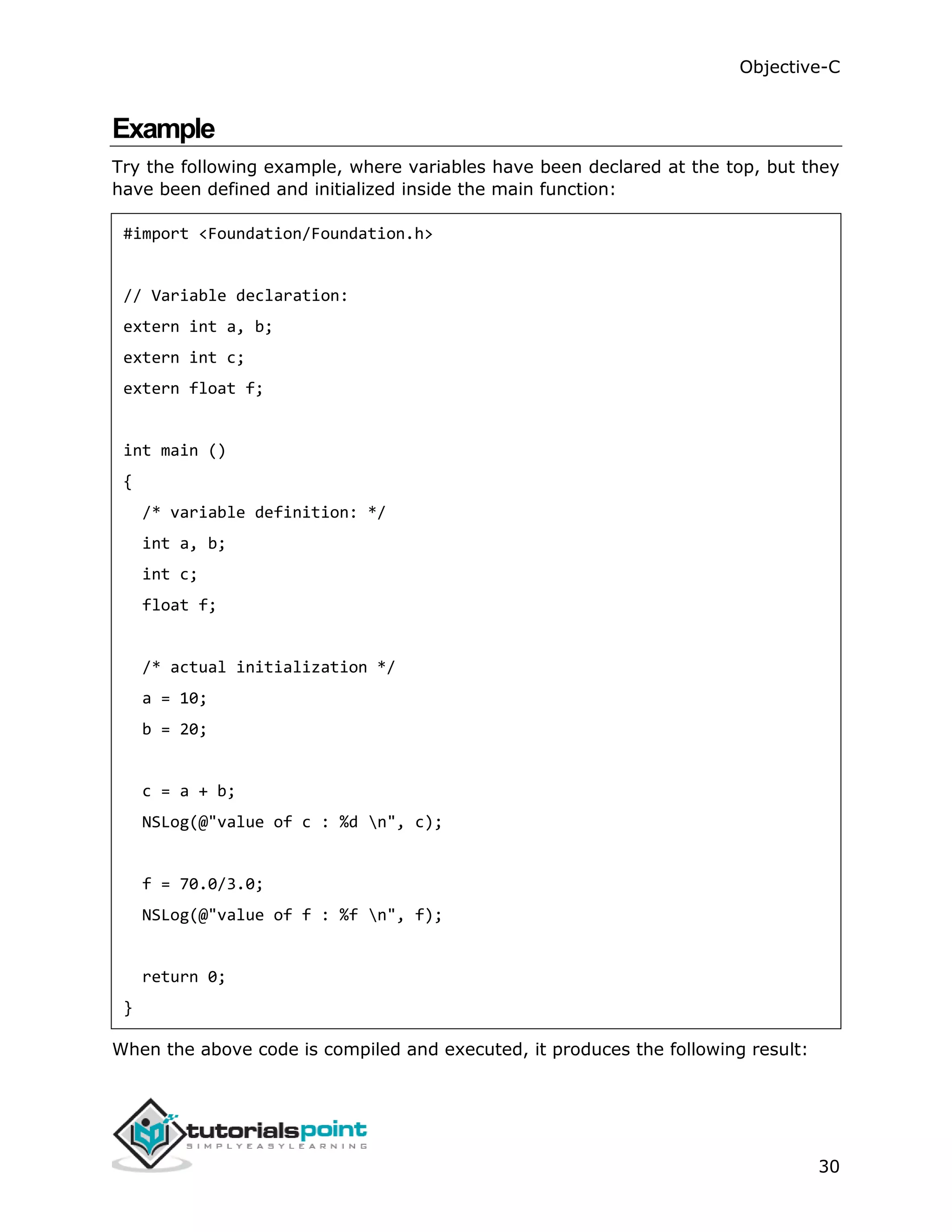 Objective-C 30 Example Try the following example, where variables have been declared at the top, but they have been defined and initialized inside the main function: #import <Foundation/Foundation.h> // Variable declaration: extern int a, b; extern int c; extern float f; int main () { /* variable definition: */ int a, b; int c; float f; /* actual initialization */ a = 10; b = 20; c = a + b; NSLog(@"value of c : %d n", c); f = 70.0/3.0; NSLog(@"value of f : %f n", f); return 0; } When the above code is compiled and executed, it produces the following result: 