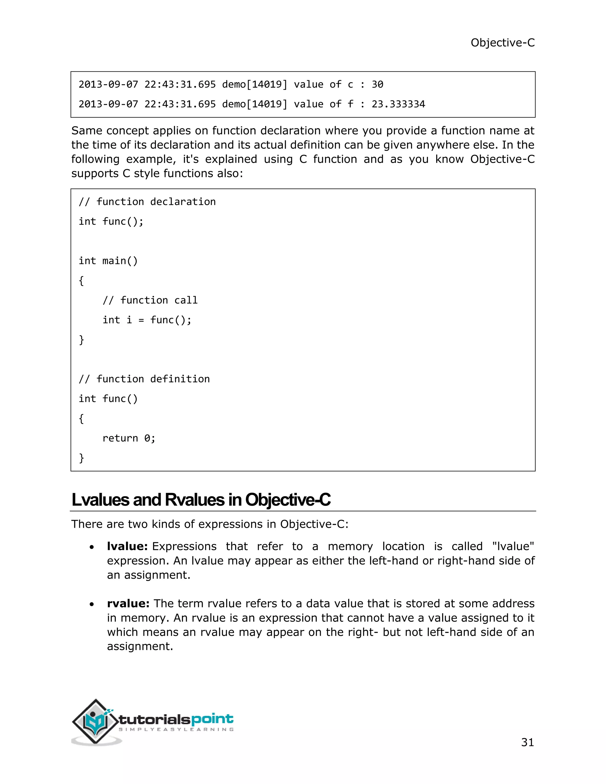 Objective-C 31 2013-09-07 22:43:31.695 demo[14019] value of c : 30 2013-09-07 22:43:31.695 demo[14019] value of f : 23.333334 Same concept applies on function declaration where you provide a function name at the time of its declaration and its actual definition can be given anywhere else. In the following example, it's explained using C function and as you know Objective-C supports C style functions also: // function declaration int func(); int main() { // function call int i = func(); } // function definition int func() { return 0; } LvaluesandRvaluesinObjective-C There are two kinds of expressions in Objective-C:  lvalue: Expressions that refer to a memory location is called "lvalue" expression. An lvalue may appear as either the left-hand or right-hand side of an assignment.  rvalue: The term rvalue refers to a data value that is stored at some address in memory. An rvalue is an expression that cannot have a value assigned to it which means an rvalue may appear on the right- but not left-hand side of an assignment. 