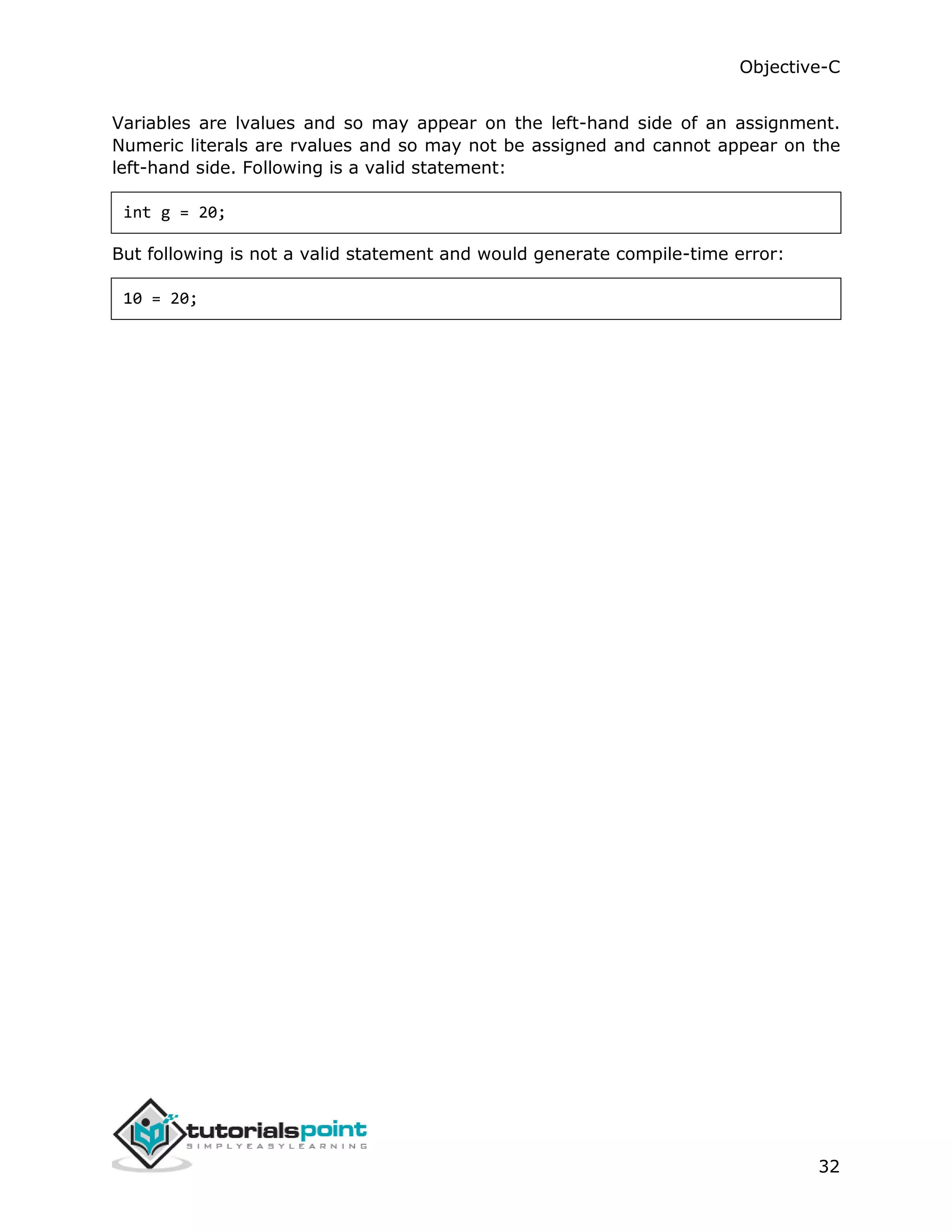 Objective-C 32 Variables are lvalues and so may appear on the left-hand side of an assignment. Numeric literals are rvalues and so may not be assigned and cannot appear on the left-hand side. Following is a valid statement: int g = 20; But following is not a valid statement and would generate compile-time error: 10 = 20; 
