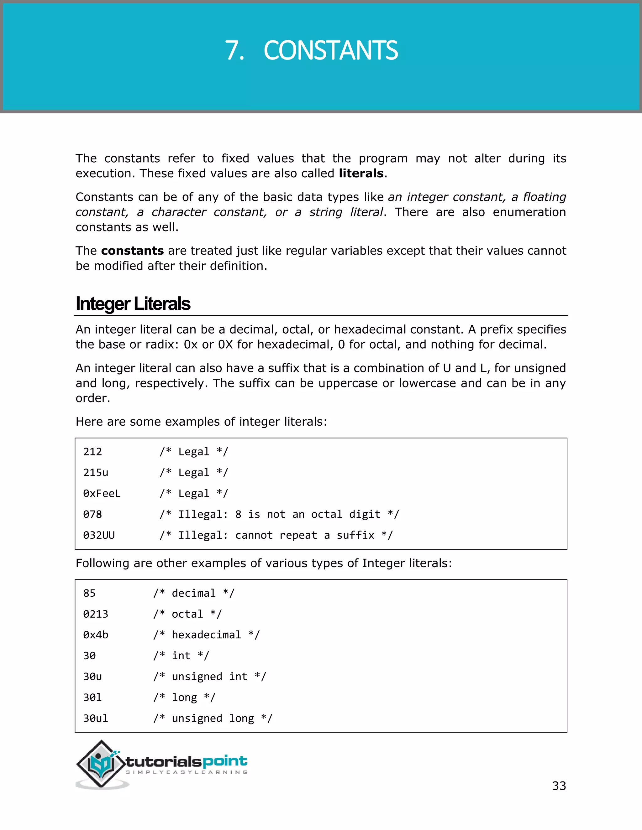 Objective-C 33 The constants refer to fixed values that the program may not alter during its execution. These fixed values are also called literals. Constants can be of any of the basic data types like an integer constant, a floating constant, a character constant, or a string literal. There are also enumeration constants as well. The constants are treated just like regular variables except that their values cannot be modified after their definition. IntegerLiterals An integer literal can be a decimal, octal, or hexadecimal constant. A prefix specifies the base or radix: 0x or 0X for hexadecimal, 0 for octal, and nothing for decimal. An integer literal can also have a suffix that is a combination of U and L, for unsigned and long, respectively. The suffix can be uppercase or lowercase and can be in any order. Here are some examples of integer literals: 212 /* Legal */ 215u /* Legal */ 0xFeeL /* Legal */ 078 /* Illegal: 8 is not an octal digit */ 032UU /* Illegal: cannot repeat a suffix */ Following are other examples of various types of Integer literals: 85 /* decimal */ 0213 /* octal */ 0x4b /* hexadecimal */ 30 /* int */ 30u /* unsigned int */ 30l /* long */ 30ul /* unsigned long */ 7. CONSTANTS 