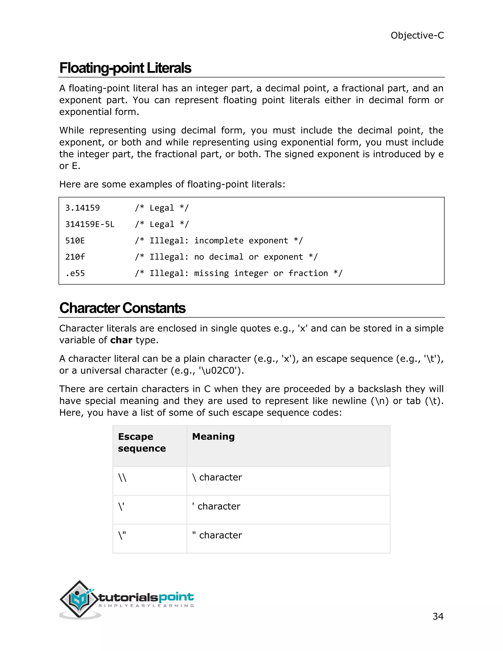 Objective-C 34 Floating-pointLiterals A floating-point literal has an integer part, a decimal point, a fractional part, and an exponent part. You can represent floating point literals either in decimal form or exponential form. While representing using decimal form, you must include the decimal point, the exponent, or both and while representing using exponential form, you must include the integer part, the fractional part, or both. The signed exponent is introduced by e or E. Here are some examples of floating-point literals: 3.14159 /* Legal */ 314159E-5L /* Legal */ 510E /* Illegal: incomplete exponent */ 210f /* Illegal: no decimal or exponent */ .e55 /* Illegal: missing integer or fraction */ CharacterConstants Character literals are enclosed in single quotes e.g., 'x' and can be stored in a simple variable of char type. A character literal can be a plain character (e.g., 'x'), an escape sequence (e.g., 't'), or a universal character (e.g., 'u02C0'). There are certain characters in C when they are proceeded by a backslash they will have special meaning and they are used to represent like newline (n) or tab (t). Here, you have a list of some of such escape sequence codes: Escape sequence Meaning character ' ' character " " character 