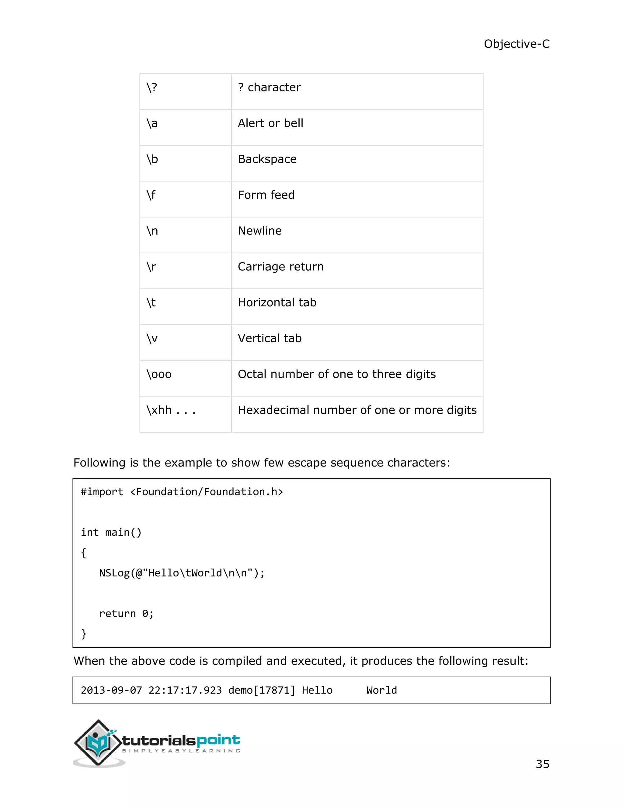 Objective-C 35 ? ? character a Alert or bell b Backspace f Form feed n Newline r Carriage return t Horizontal tab v Vertical tab ooo Octal number of one to three digits xhh . . . Hexadecimal number of one or more digits Following is the example to show few escape sequence characters: #import <Foundation/Foundation.h> int main() { NSLog(@"HellotWorldnn"); return 0; } When the above code is compiled and executed, it produces the following result: 2013-09-07 22:17:17.923 demo[17871] Hello World 