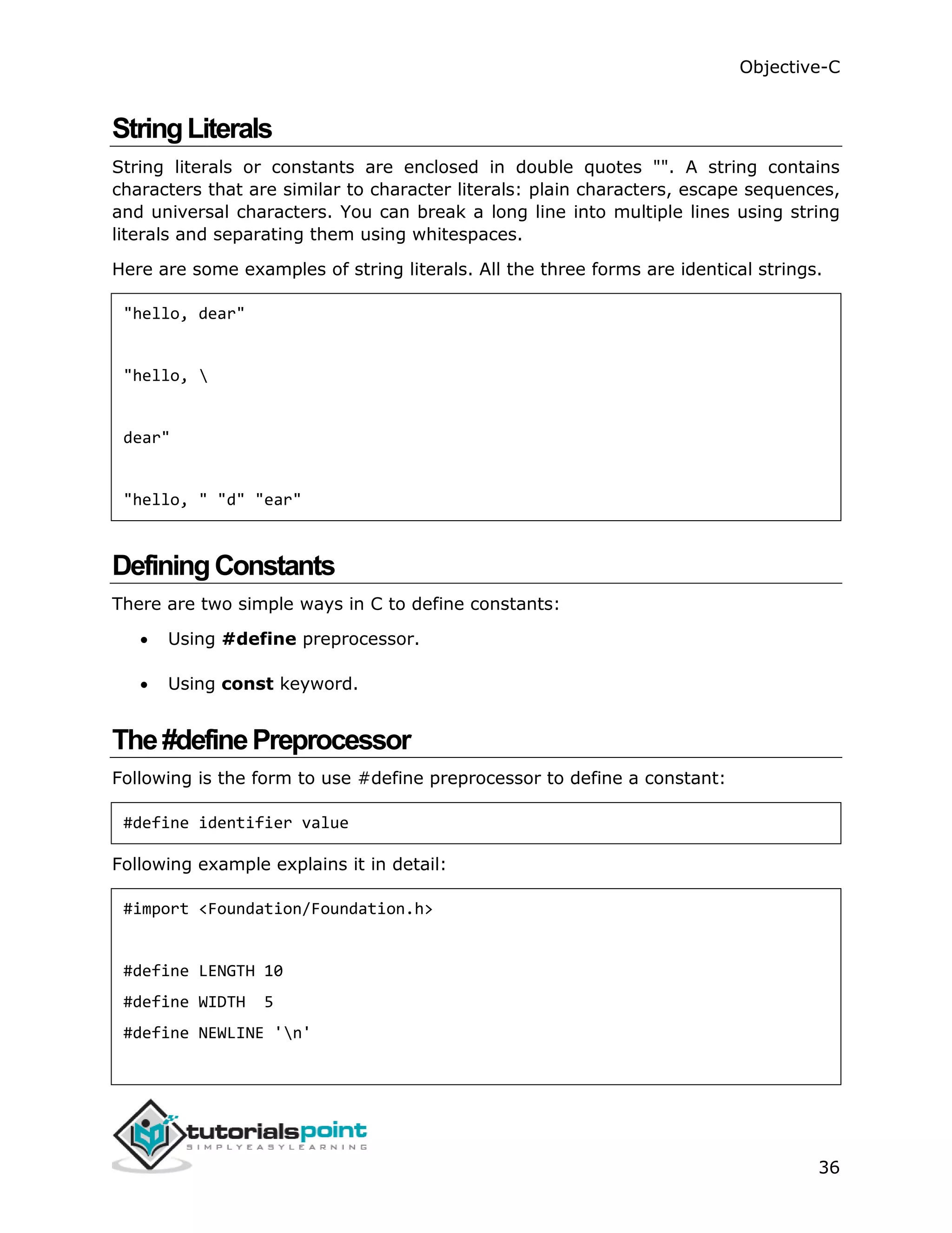 Objective-C 36 StringLiterals String literals or constants are enclosed in double quotes "". A string contains characters that are similar to character literals: plain characters, escape sequences, and universal characters. You can break a long line into multiple lines using string literals and separating them using whitespaces. Here are some examples of string literals. All the three forms are identical strings. "hello, dear" "hello, dear" "hello, " "d" "ear" DefiningConstants There are two simple ways in C to define constants:  Using #define preprocessor.  Using const keyword. The#definePreprocessor Following is the form to use #define preprocessor to define a constant: #define identifier value Following example explains it in detail: #import <Foundation/Foundation.h> #define LENGTH 10 #define WIDTH 5 #define NEWLINE 'n' 