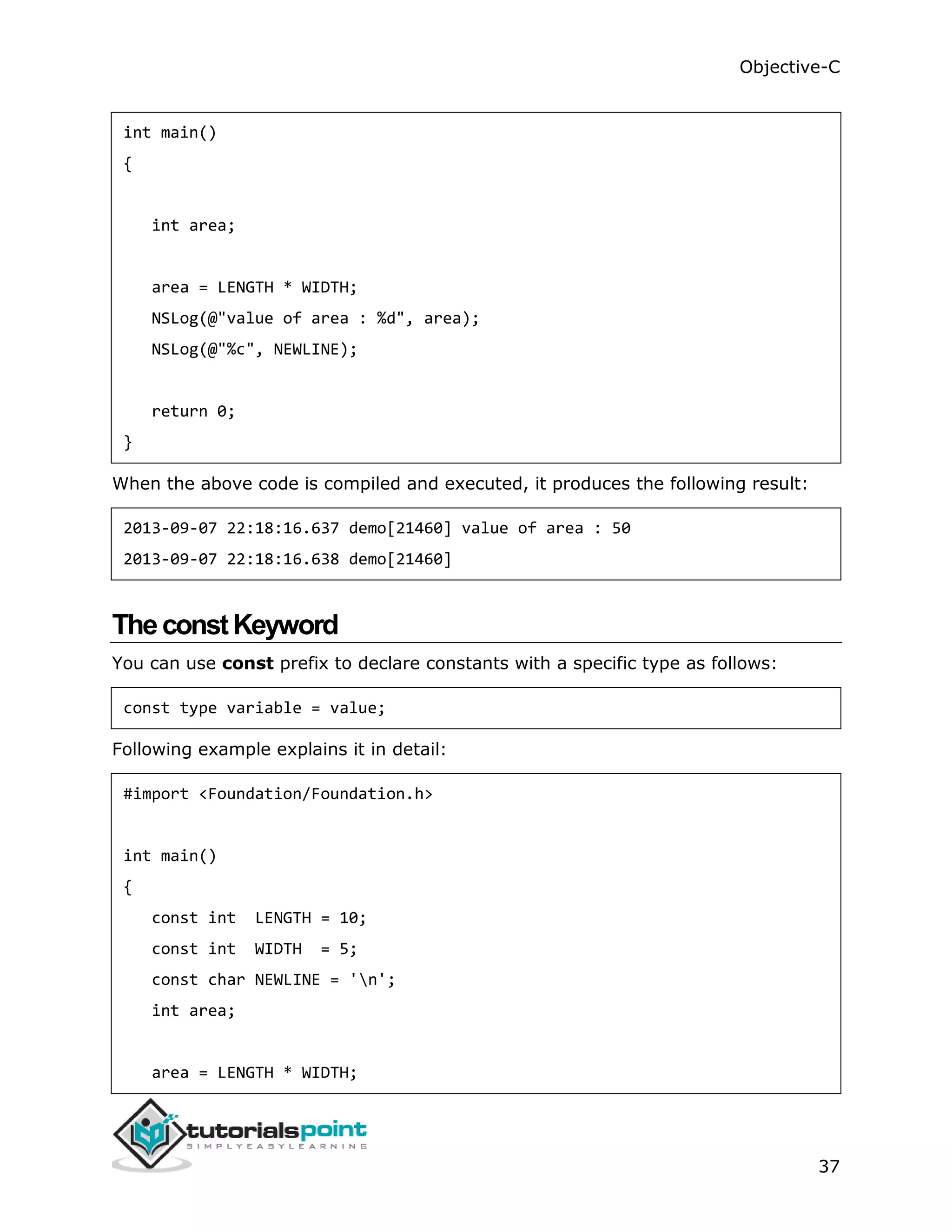 Objective-C 37 int main() { int area; area = LENGTH * WIDTH; NSLog(@"value of area : %d", area); NSLog(@"%c", NEWLINE); return 0; } When the above code is compiled and executed, it produces the following result: 2013-09-07 22:18:16.637 demo[21460] value of area : 50 2013-09-07 22:18:16.638 demo[21460] TheconstKeyword You can use const prefix to declare constants with a specific type as follows: const type variable = value; Following example explains it in detail: #import <Foundation/Foundation.h> int main() { const int LENGTH = 10; const int WIDTH = 5; const char NEWLINE = 'n'; int area; area = LENGTH * WIDTH; 