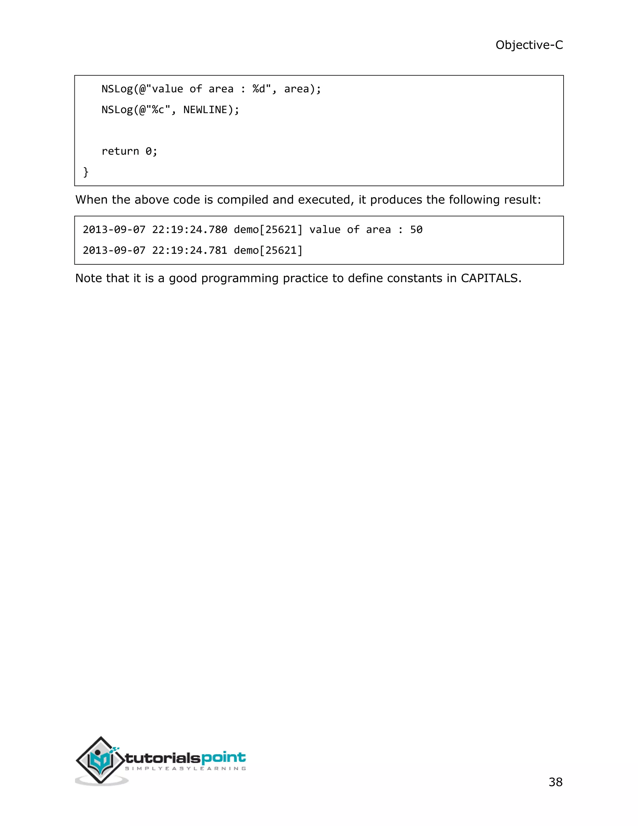 Objective-C 38 NSLog(@"value of area : %d", area); NSLog(@"%c", NEWLINE); return 0; } When the above code is compiled and executed, it produces the following result: 2013-09-07 22:19:24.780 demo[25621] value of area : 50 2013-09-07 22:19:24.781 demo[25621] Note that it is a good programming practice to define constants in CAPITALS. 