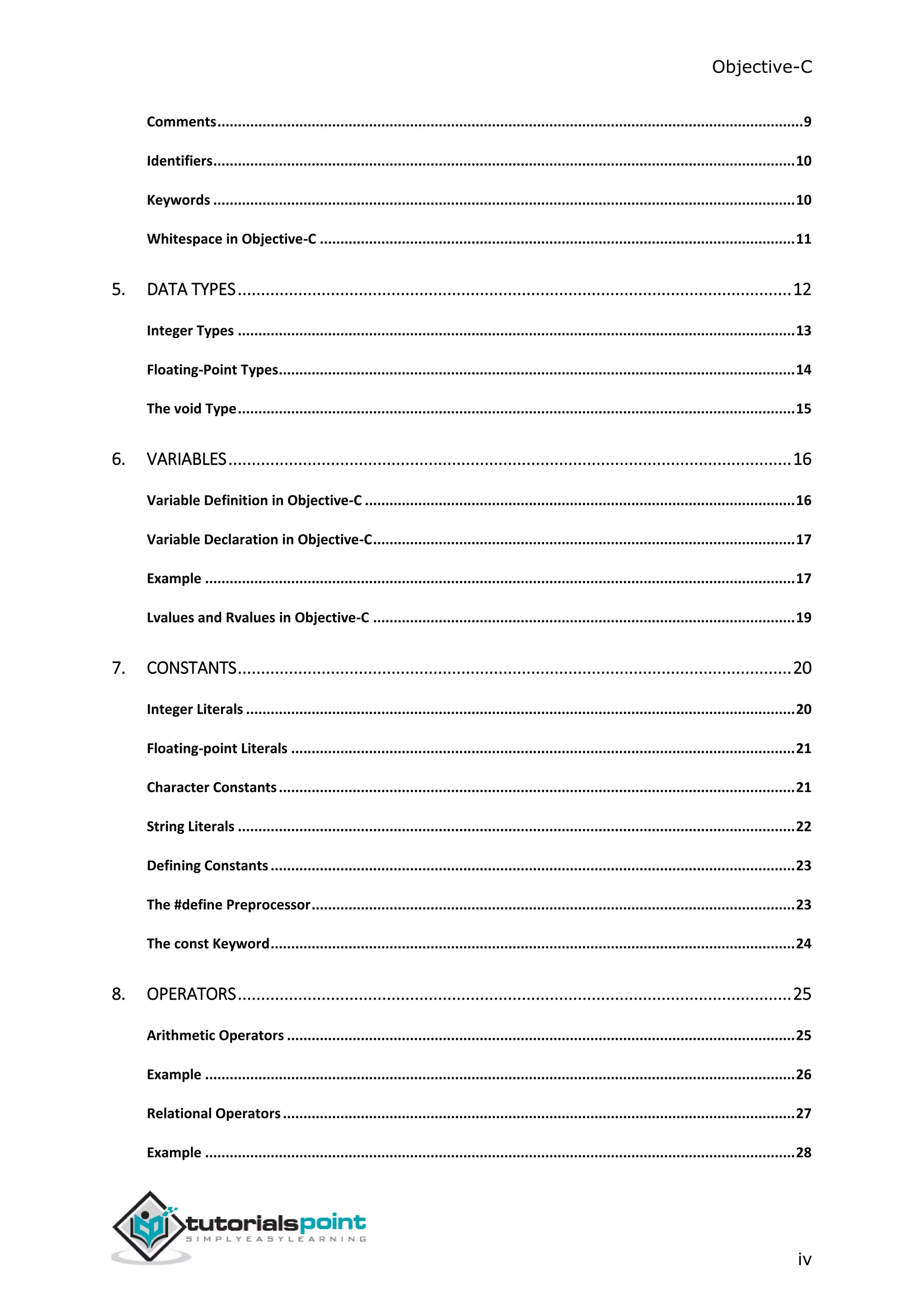 Objective-C iv Comments...............................................................................................................................................9 Identifiers..............................................................................................................................................10 Keywords ..............................................................................................................................................10 Whitespace in Objective-C ....................................................................................................................11 5. DATA TYPES.......................................................................................................................12 Integer Types ........................................................................................................................................13 Floating-Point Types..............................................................................................................................14 The void Type........................................................................................................................................15 6. VARIABLES.........................................................................................................................16 Variable Definition in Objective-C .........................................................................................................16 Variable Declaration in Objective-C.......................................................................................................17 Example ................................................................................................................................................17 Lvalues and Rvalues in Objective-C .......................................................................................................19 7. CONSTANTS.......................................................................................................................20 Integer Literals ......................................................................................................................................20 Floating-point Literals ...........................................................................................................................21 Character Constants..............................................................................................................................21 String Literals ........................................................................................................................................22 Defining Constants................................................................................................................................23 The #define Preprocessor......................................................................................................................23 The const Keyword................................................................................................................................24 8. OPERATORS.......................................................................................................................25 Arithmetic Operators ............................................................................................................................25 Example ................................................................................................................................................26 Relational Operators.............................................................................................................................27 Example ................................................................................................................................................28 