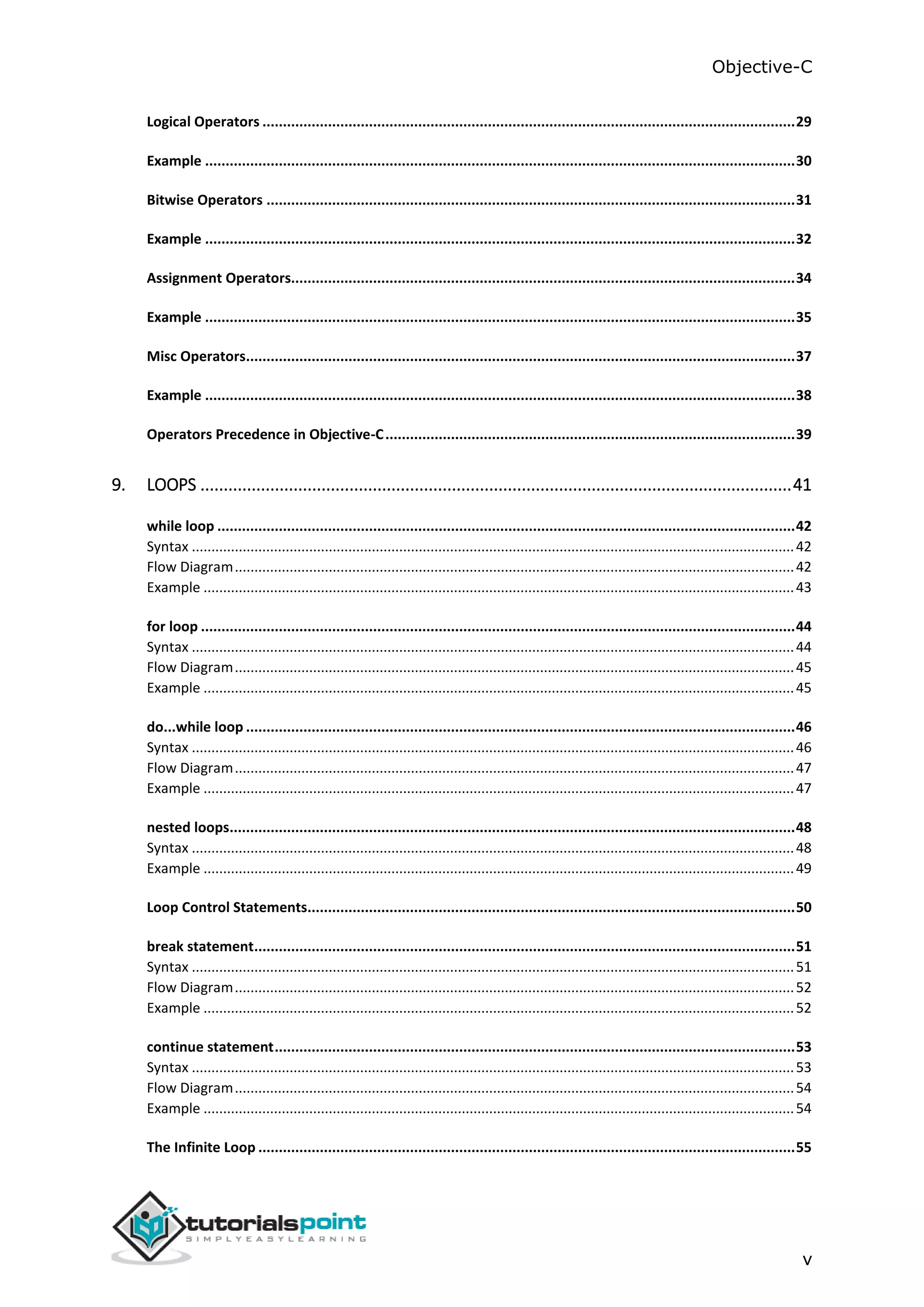 Objective-C v Logical Operators ..................................................................................................................................29 Example ................................................................................................................................................30 Bitwise Operators .................................................................................................................................31 Example ................................................................................................................................................32 Assignment Operators...........................................................................................................................34 Example ................................................................................................................................................35 Misc Operators......................................................................................................................................37 Example ................................................................................................................................................38 Operators Precedence in Objective-C....................................................................................................39 9. LOOPS ...............................................................................................................................41 while loop .............................................................................................................................................42 Syntax ..........................................................................................................................................................42 Flow Diagram...............................................................................................................................................42 Example .......................................................................................................................................................43 for loop .................................................................................................................................................44 Syntax ..........................................................................................................................................................44 Flow Diagram...............................................................................................................................................45 Example .......................................................................................................................................................45 do...while loop ......................................................................................................................................46 Syntax ..........................................................................................................................................................46 Flow Diagram...............................................................................................................................................47 Example .......................................................................................................................................................47 nested loops..........................................................................................................................................48 Syntax ..........................................................................................................................................................48 Example .......................................................................................................................................................49 Loop Control Statements.......................................................................................................................50 break statement....................................................................................................................................51 Syntax ..........................................................................................................................................................51 Flow Diagram...............................................................................................................................................52 Example .......................................................................................................................................................52 continue statement...............................................................................................................................53 Syntax ..........................................................................................................................................................53 Flow Diagram...............................................................................................................................................54 Example .......................................................................................................................................................54 The Infinite Loop ...................................................................................................................................55 