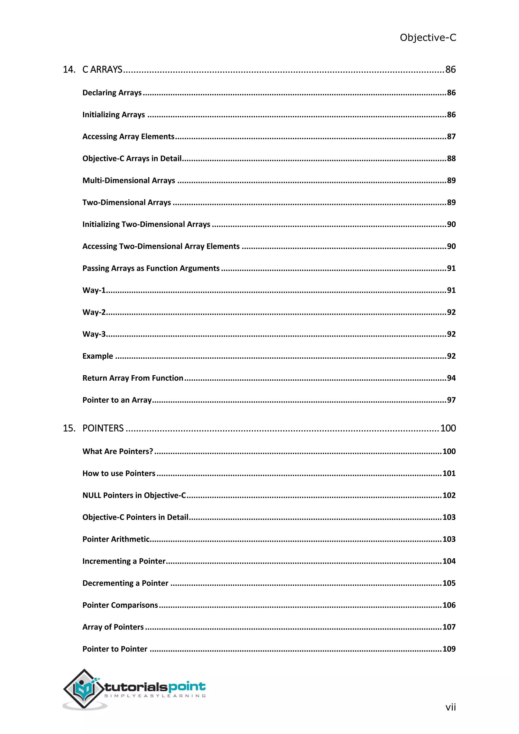Objective-C vii 14. C ARRAYS...........................................................................................................................86 Declaring Arrays....................................................................................................................................86 Initializing Arrays ..................................................................................................................................86 Accessing Array Elements......................................................................................................................87 Objective-C Arrays in Detail...................................................................................................................88 Multi-Dimensional Arrays .....................................................................................................................89 Two-Dimensional Arrays .......................................................................................................................89 Initializing Two-Dimensional Arrays ......................................................................................................90 Accessing Two-Dimensional Array Elements .........................................................................................90 Passing Arrays as Function Arguments..................................................................................................91 Way-1....................................................................................................................................................91 Way-2....................................................................................................................................................92 Way-3....................................................................................................................................................92 Example ................................................................................................................................................92 Return Array From Function..................................................................................................................94 Pointer to an Array................................................................................................................................97 15. POINTERS ........................................................................................................................100 What Are Pointers?.............................................................................................................................100 How to use Pointers............................................................................................................................101 NULL Pointers in Objective-C...............................................................................................................102 Objective-C Pointers in Detail..............................................................................................................103 Pointer Arithmetic...............................................................................................................................103 Incrementing a Pointer........................................................................................................................104 Decrementing a Pointer ......................................................................................................................105 Pointer Comparisons...........................................................................................................................106 Array of Pointers.................................................................................................................................107 Pointer to Pointer ...............................................................................................................................109 