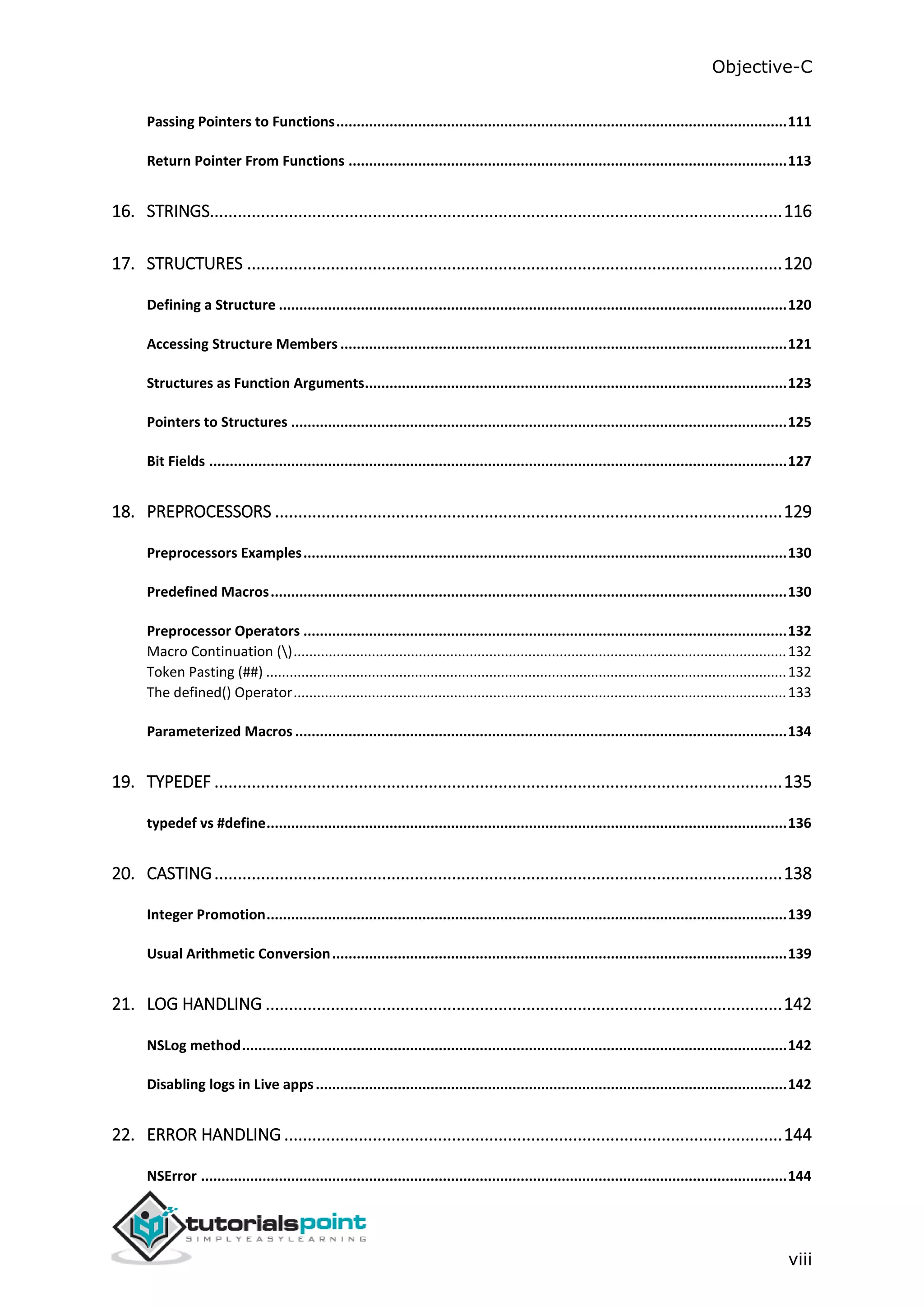 Objective-C viii Passing Pointers to Functions..............................................................................................................111 Return Pointer From Functions ...........................................................................................................113 16. STRINGS...........................................................................................................................116 17. STRUCTURES ...................................................................................................................120 Defining a Structure ............................................................................................................................120 Accessing Structure Members .............................................................................................................121 Structures as Function Arguments.......................................................................................................123 Pointers to Structures .........................................................................................................................125 Bit Fields .............................................................................................................................................127 18. PREPROCESSORS .............................................................................................................129 Preprocessors Examples......................................................................................................................130 Predefined Macros..............................................................................................................................130 Preprocessor Operators ......................................................................................................................132 Macro Continuation ()..............................................................................................................................132 Token Pasting (##) .....................................................................................................................................132 The defined() Operator..............................................................................................................................133 Parameterized Macros ........................................................................................................................134 19. TYPEDEF ..........................................................................................................................135 typedef vs #define...............................................................................................................................136 20. CASTING..........................................................................................................................138 Integer Promotion...............................................................................................................................139 Usual Arithmetic Conversion...............................................................................................................139 21. LOG HANDLING ...............................................................................................................142 NSLog method.....................................................................................................................................142 Disabling logs in Live apps...................................................................................................................142 22. ERROR HANDLING ...........................................................................................................144 NSError ...............................................................................................................................................144 