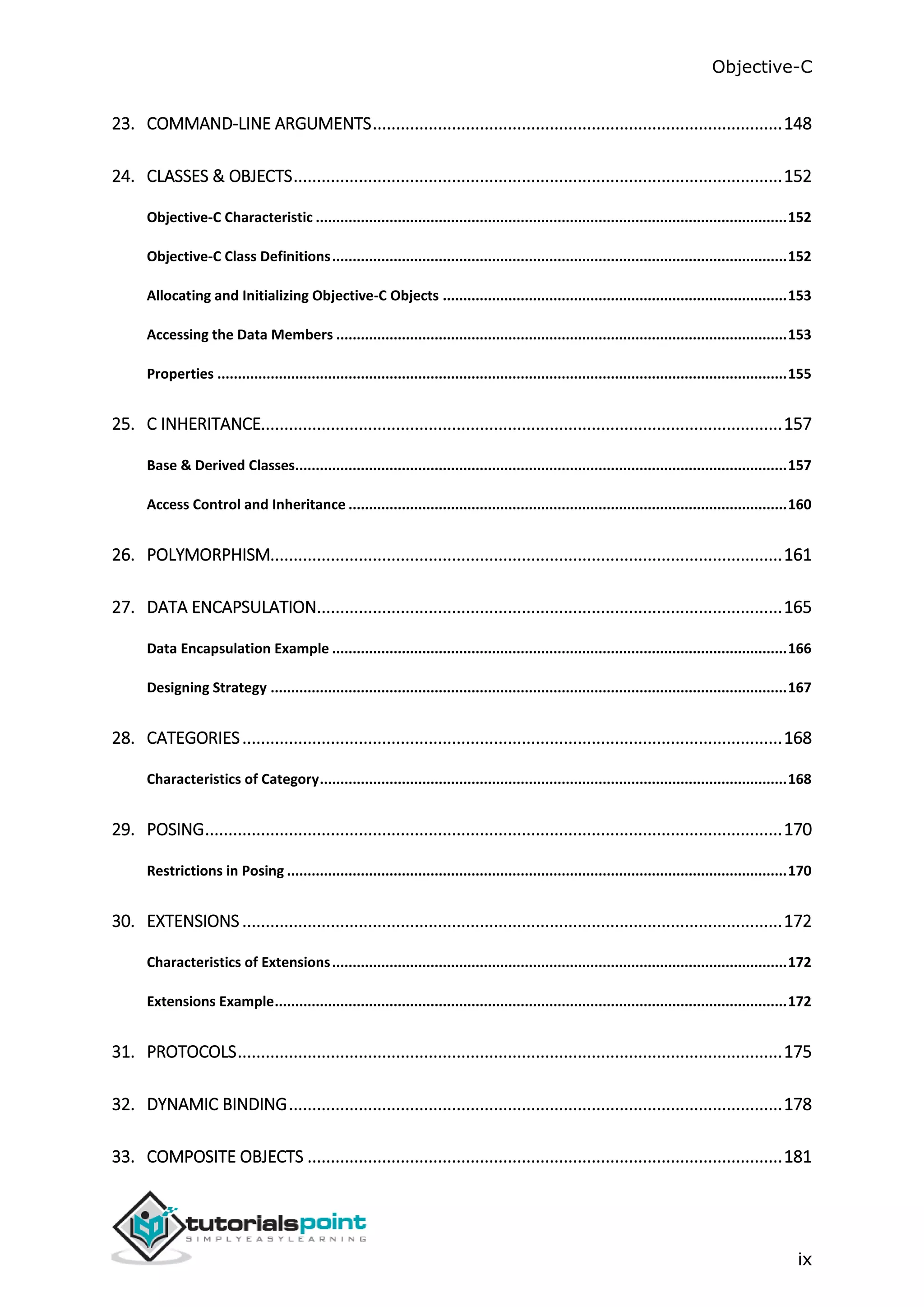 Objective-C ix 23. COMMAND-LINE ARGUMENTS........................................................................................148 24. CLASSES & OBJECTS.........................................................................................................152 Objective-C Characteristic ...................................................................................................................152 Objective-C Class Definitions...............................................................................................................152 Allocating and Initializing Objective-C Objects ....................................................................................153 Accessing the Data Members ..............................................................................................................153 Properties ...........................................................................................................................................155 25. C INHERITANCE................................................................................................................157 Base & Derived Classes........................................................................................................................157 Access Control and Inheritance ...........................................................................................................160 26. POLYMORPHISM..............................................................................................................161 27. DATA ENCAPSULATION....................................................................................................165 Data Encapsulation Example ...............................................................................................................166 Designing Strategy ..............................................................................................................................167 28. CATEGORIES....................................................................................................................168 Characteristics of Category..................................................................................................................168 29. POSING............................................................................................................................170 Restrictions in Posing ..........................................................................................................................170 30. EXTENSIONS ....................................................................................................................172 Characteristics of Extensions...............................................................................................................172 Extensions Example.............................................................................................................................172 31. PROTOCOLS.....................................................................................................................175 32. DYNAMIC BINDING..........................................................................................................178 33. COMPOSITE OBJECTS ......................................................................................................181 