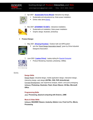 2. Apr 2007 [Sustainable Ferris Wheel]: interactive toy design,
                             Sustainable and educational toy. Solar power installation
                             Online video demo [here].



                3. Mar 2007 [STAIRWAY TO DIET] : interactive installation,
                             Sustainable art installation; Solar power installation
                             Graphic design: illustrator, photoshop



         •   Product Design:


                1. May 2001 [Flowing Paradise] : Outdoor bath and SPA system
                       won the "Good Design Association Award", given by China Industrial
                              Designers Association.




                2. June 2003 [Laptop China] : Laptop styling for Quanta Computer
                             Product Rendering: illustrator, photoshop, 3DMax




Skills
                Design Skills
                Design Realm: industrial design, mobile application design, interaction design,
                interactive design, web design (XHTML, CSS, PHP, ActionScript)
                Concept Development: user experience analysis, sketch, and quick prototyping
                Software: Photoshop, Illustrator, Flash, Dream Weaver, 3D Max, Microsoft
                Office.


                Programming Skills
                Java: Processing, physical computing with Arduino, J2ME


                Music & Video Skills
                Software: MAX/MSP, Reason, Audacity, Ableton Live, Final Cut Pro, iMovie,
                Processing
 