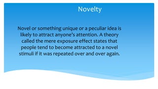 Novelty
Novel or something unique or a peculiar idea is
likely to attract anyone’s attention. A theory
called the mere exposure effect states that
people tend to become attracted to a novel
stimuli if it was repeated over and over again.
 