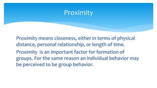 Proximity means closeness, either in terms of physical
distance, personal relationship, or length of time.
Proximity is an important factor for formation of
groups. For the same reason an individual behavior may
be perceived to be group behavior.
Proximity
 