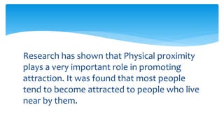 Research has shown that Physical proximity
plays a very important role in promoting
attraction. It was found that most people
tend to become attracted to people who live
near by them.
 