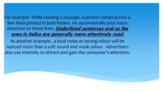 For example While reading a passage, a person comes across a
few lines printed in bold letters. He automatically pays more
attention to these lines. Underlined sentences and so the
ones in italics are generally more attentively read.
As another example , a loud noise or strong odour will be
noticed more than a soft sound and weak odour . Advertisers
also use intensity to attract and gain the consumer’s attention.
 