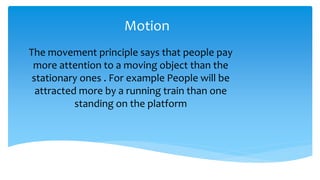Motion
The movement principle says that people pay
more attention to a moving object than the
stationary ones . For example People will be
attracted more by a running train than one
standing on the platform
 