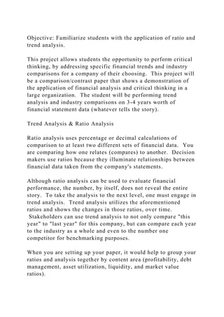 Objective: Familiarize students with the application of ratio and
trend analysis.
This project allows students the opportunity to perform critical
thinking, by addressing specific financial trends and industry
comparisons for a company of their choosing. This project will
be a comparison/contrast paper that shows a demonstration of
the application of financial analysis and critical thinking in a
large organization. The student will be performing trend
analysis and industry comparisons on 3-4 years worth of
financial statement data (whatever tells the story).
Trend Analysis & Ratio Analysis
Ratio analysis uses percentage or decimal calculations of
comparison to at least two different sets of financial data. You
are comparing how one relates (compares) to another. Decision
makers use ratios because they illuminate relationships between
financial data taken from the company's statements.
Although ratio analysis can be used to evaluate financial
performance, the number, by itself, does not reveal the entire
story. To take the analysis to the next level, one must engage in
trend analysis. Trend analysis utilizes the aforementioned
ratios and shows the changes in those ratios, over time.
Stakeholders can use trend analysis to not only compare "this
year" to "last year" for this company, but can compare each year
to the industry as a whole and even to the number one
competitor for benchmarking purposes.
When you are setting up your paper, it would help to group your
ratios and analysis together by content area (profitability, debt
management, asset utilization, liquidity, and market value
ratios).
 