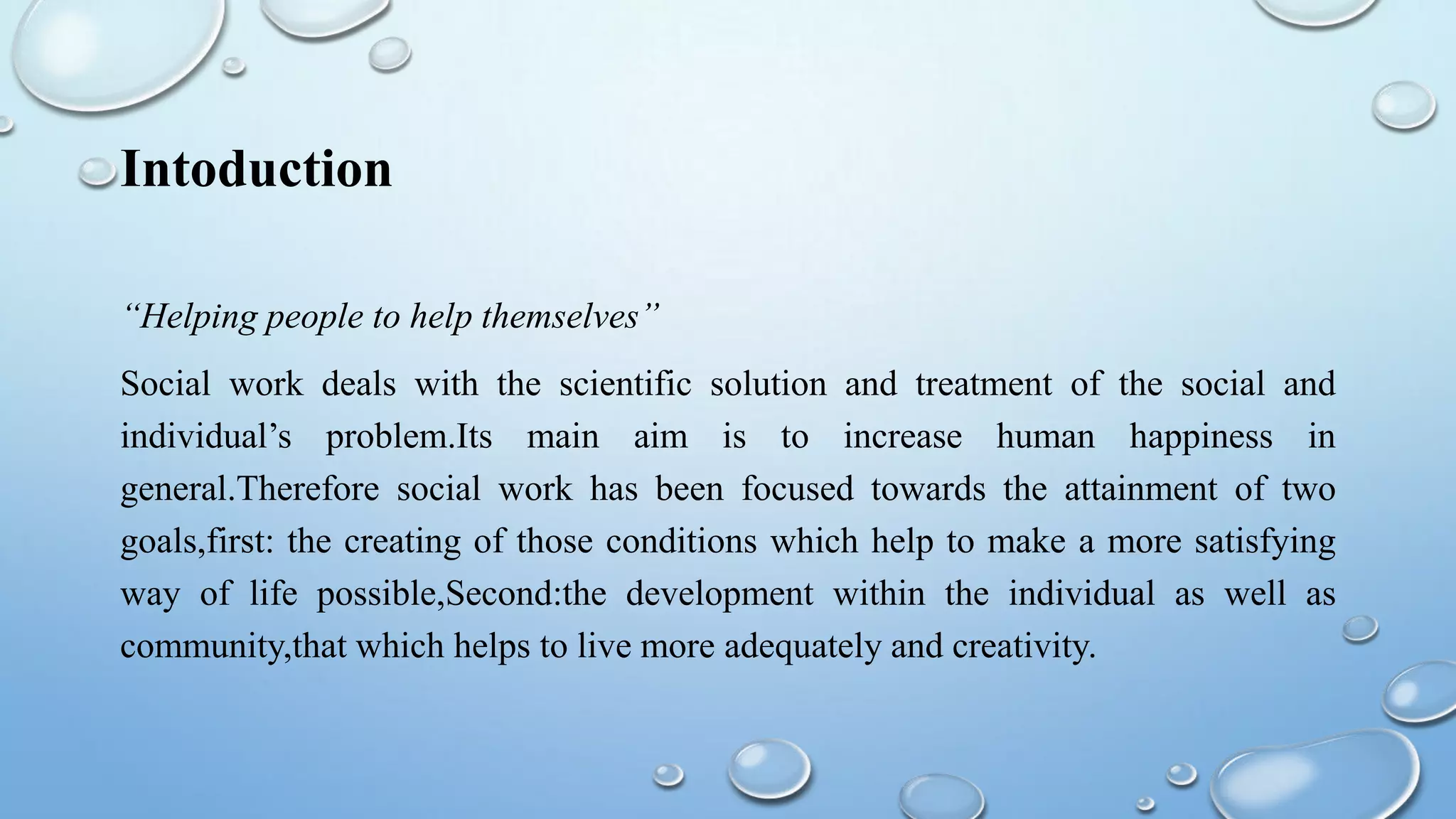 Intoduction
“Helping people to help themselves”
Social work deals with the scientific solution and treatment of the social and
individual’s problem.Its main aim is to increase human happiness in
general.Therefore social work has been focused towards the attainment of two
goals,first: the creating of those conditions which help to make a more satisfying
way of life possible,Second:the development within the individual as well as
community,that which helps to live more adequately and creativity.
 