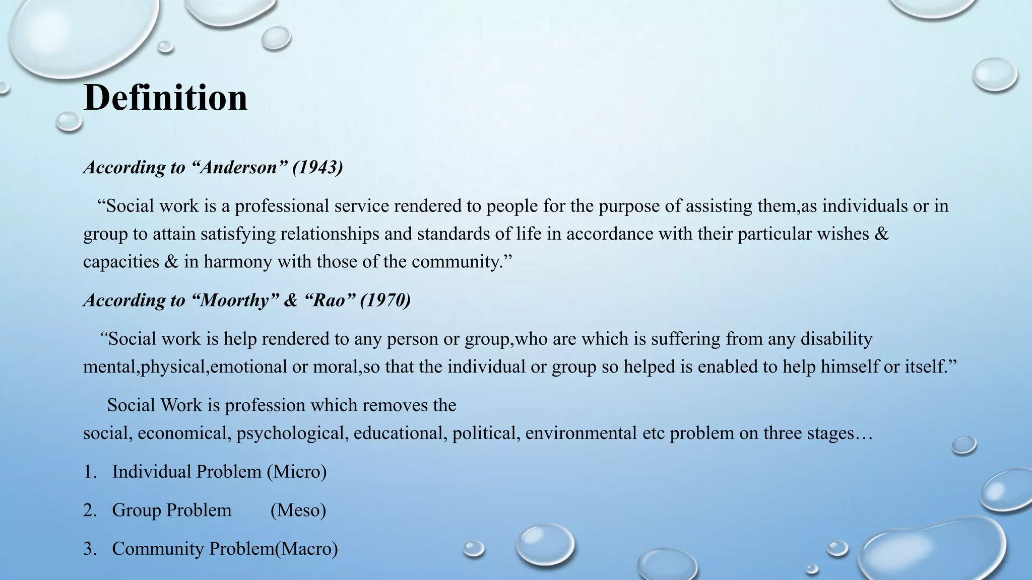 Definition
According to “Anderson” (1943)
“Social work is a professional service rendered to people for the purpose of assisting them,as individuals or in
group to attain satisfying relationships and standards of life in accordance with their particular wishes &
capacities & in harmony with those of the community.”
According to “Moorthy” & “Rao” (1970)
“Social work is help rendered to any person or group,who are which is suffering from any disability
mental,physical,emotional or moral,so that the individual or group so helped is enabled to help himself or itself.”
Social Work is profession which removes the
social, economical, psychological, educational, political, environmental etc problem on three stages…
1. Individual Problem (Micro)
2. Group Problem (Meso)
3. Community Problem(Macro)
 