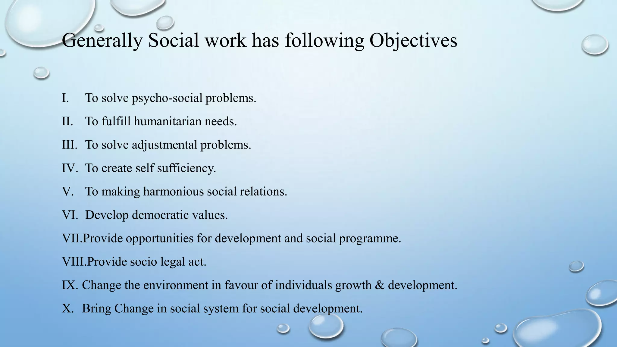 Generally Social work has following Objectives
I. To solve psycho-social problems.
II. To fulfill humanitarian needs.
III. To solve adjustmental problems.
IV. To create self sufficiency.
V. To making harmonious social relations.
VI. Develop democratic values.
VII.Provide opportunities for development and social programme.
VIII.Provide socio legal act.
IX. Change the environment in favour of individuals growth & development.
X. Bring Change in social system for social development.
 