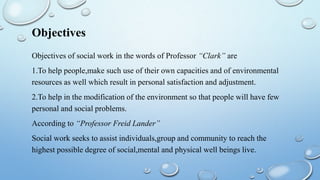 Objectives
Objectives of social work in the words of Professor “Clark” are
1.To help people,make such use of their own capacities and of environmental
resources as well which result in personal satisfaction and adjustment.
2.To help in the modification of the environment so that people will have few
personal and social problems.
According to “Professor Freid Lander”
Social work seeks to assist individuals,group and community to reach the
highest possible degree of social,mental and physical well beings live.
 