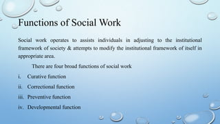 Functions of Social Work
Social work operates to assists individuals in adjusting to the institutional
framework of society & attempts to modify the institutional framework of itself in
appropriate area.
There are four broad functions of social work
i. Curative function
ii. Correctional function
iii. Preventive function
iv. Developmental function
 